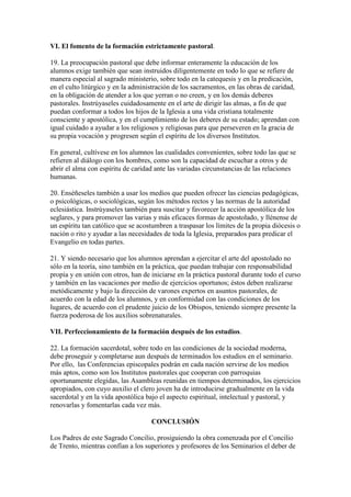 VI. El fomento de la formación estrictamente pastoral.

19. La preocupación pastoral que debe informar enteramente la educación de los
alumnos exige también que sean instruidos diligentemente en todo lo que se refiere de
manera especial al sagrado ministerio, sobre todo en la catequesis y en la predicación,
en el culto litúrgico y en la administración de los sacramentos, en las obras de caridad,
en la obligación de atender a los que yerran o no creen, y en los demás deberes
pastorales. Instrúyaseles cuidadosamente en el arte de dirigir las almas, a fin de que
puedan conformar a todos los hijos de la Iglesia a una vida cristiana totalmente
consciente y apostólica, y en el cumplimiento de los deberes de su estado; aprendan con
igual cuidado a ayudar a los religiosos y religiosas para que perseveren en la gracia de
su propia vocación y progresen según el espíritu de los diversos Institutos.

En general, cultívese en los alumnos las cualidades convenientes, sobre todo las que se
refieren al diálogo con los hombres, como son la capacidad de escuchar a otros y de
abrir el alma con espíritu de caridad ante las variadas circunstancias de las relaciones
humanas.

20. Enséñeseles también a usar los medios que pueden ofrecer las ciencias pedagógicas,
o psicológicas, o sociológicas, según los métodos rectos y las normas de la autoridad
eclesiástica. Instrúyaseles también para suscitar y favorecer la acción apostólica de los
seglares, y para promover las varias y más eficaces formas de apostolado, y llénense de
un espíritu tan católico que se acostumbren a traspasar los límites de la propia diócesis o
nación o rito y ayudar a las necesidades de toda la Iglesia, preparados para predicar el
Evangelio en todas partes.

21. Y siendo necesario que los alumnos aprendan a ejercitar el arte del apostolado no
sólo en la teoría, sino también en la práctica, que puedan trabajar con responsabilidad
propia y en unión con otros, han de iniciarse en la práctica pastoral durante todo el curso
y también en las vacaciones por medio de ejercicios oportunos; éstos deben realizarse
metódicamente y bajo la dirección de varones expertos en asuntos pastorales, de
acuerdo con la edad de los alumnos, y en conformidad con las condiciones de los
lugares, de acuerdo con el prudente juicio de los Obispos, teniendo siempre presente la
fuerza poderosa de los auxilios sobrenaturales.

VII. Perfeccionamiento de la formación después de los estudios.

22. La formación sacerdotal, sobre todo en las condiciones de la sociedad moderna,
debe proseguir y completarse aun después de terminados los estudios en el seminario.
Por ello, las Conferencias episcopales podrán en cada nación servirse de los medios
más aptos, como son los Institutos pastorales que cooperan con parroquias
oportunamente elegidas, las Asambleas reunidas en tiempos determinados, los ejercicios
apropiados, con cuyo auxilio el clero joven ha de introducirse gradualmente en la vida
sacerdotal y en la vida apostólica bajo el aspecto espiritual, intelectual y pastoral, y
renovarlas y fomentarlas cada vez más.

                                    CONCLUSIÓN

Los Padres de este Sagrado Concilio, prosiguiendo la obra comenzada por el Concilio
de Trento, mientras confían a los superiores y profesores de los Seminarios el deber de
 