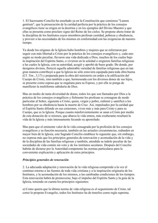 1. El Sacrosanto Concilio ha enseñado ya en la Constitución que comienza "Lumen
gentium", que la prosecución de la caridad perfecta por la práctica de los consejos
evangélicos tiene su origen en la doctrina y en los ejemplos del Divino Maestro y que
ellas se presenta como preclaro signo del Reino de los cielos. Se propone ahora tratar de
la disciplina de los Institutos cuyos miembros profesan castidad, pobreza y obediencia,
y proveer a las necesidades de los mismos en conformidad con las exigencias de nuestro
tiempo.

Ya desde los orígenes de la Iglesia hubo hombres y mujeres que se esforzaron por
seguir con más libertad a Cristo por la práctica de los consejos evangélicos y, cada uno
según su modo peculiar, llevaron una vida dedicada a Dios, muchos de los cuales bajo
la inspiración del Espíritu Santo, o vivieron en la soledad o erigieron familias religiosas
a las cuales la Iglesia, con su autoridad, acogió y aprobó de buen grado. De donde, por
designios divinos, floreció aquella admirable variedad de familias religiosas que en tan
gran manera contribuyó a que la Iglesia no sólo estuviera equipada para toda obra buena
(Cf. Tim., 3,17) y preparada para la obra del ministerio en orden a la edificación del
Cuerpo de Cristo, sino también a que, hermoseada con los diversos dones de sus hijos,
se presente como esposa que se engalana para su Esposo, y por ella se ponga de
manifiesto la multiforme sabiduría de Dios.

Mas en medio de tanta diversidad de dones, todos los que son llamados por Dios a la
práctica de los consejos evangélicos y fielmente los profesan se consagran de modo
particular al Señor, siguiente a Cristo, quien, virgen y pobre, redimió y santificó a los
hombres por su obediencia hasta la muerte de Cruz. Así, impulsados por la caridad que
el Espíritu Santo difunde en sus corazones, viven más y más para Cristo y para su
Cuerpo, que es la Iglesia. Porque cuanto másfervientemente se unan a Cristo por medio
de esta donación de sí mismos, que abarca la vida entera, más exuberante resultará la
vida de la Iglesia y más intensamente fecundo su apostolado.

Mas para que el eminente valor de la vida consagrada por la profesión de los consejos
evangélicos y su función necesaria, también en las actuales circunstancias, redunden en
mayor bien de la Iglesia, este Sagrado Concilio establece lo siguiente que, sin embargo,
no expresa más que los principios generales de renovación y acomodación de la vida y
de la disciplina de las familias religiosas y también, atendida su índole peculiar de las
sociedades de vida común sin voto y de los institutos seculares. Después del Concilio
habrán de dictarse por la Autoridad competente las normas particulares para la
conveniente explicación y aplicación de estos principios.

Principios generales de renovación

2. La adecuada adaptación y renovación de la vida religiosa comprende a la vez el
continuo retorno a las fuentes de toda vida cristiana y a la inspiración originaria de los
Institutos, y la acomodación de los mismos, a las cambiadas condiciones de los tiempos.
Esta renovación habrá de promoverse, bajo el impulso del Espíritu Santo y la guía de la
Iglesia, teniendo en cuenta los principios siguientes:

a) Como quiera que la última norma de vida religiosa es el seguimiento de Cristo, tal
como lo propone Evangelio, todos los Institutos ha de tenerlos como regla suprema.
 