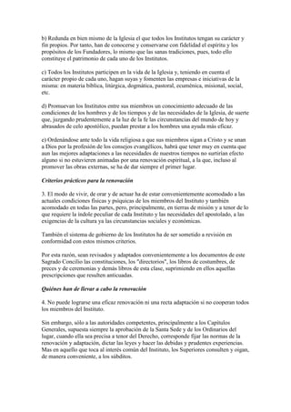 b) Redunda en bien mismo de la Iglesia el que todos los Institutos tengan su carácter y
fin propios. Por tanto, han de conocerse y conservarse con fidelidad el espíritu y los
propósitos de los Fundadores, lo mismo que las sanas tradiciones, pues, todo ello
constituye el patrimonio de cada uno de los Institutos.

c) Todos los Institutos participen en la vida de la Iglesia y, teniendo en cuenta el
carácter propio de cada uno, hagan suyas y fomenten las empresas e iniciativas de la
misma: en materia bíblica, litúrgica, dogmática, pastoral, ecuménica, misional, social,
etc.

d) Promuevan los Institutos entre sus miembros un conocimiento adecuado de las
condiciones de los hombres y de los tiempos y de las necesidades de la Iglesia, de suerte
que, juzgando prudentemente a la luz de la fe las circunstancias del mundo de hoy y
abrasados de celo apostólico, puedan prestar a los hombres una ayuda más eficaz.

e) Ordenándose ante todo la vida religiosa a que sus miembros sigan a Cristo y se unan
a Dios por la profesión de los consejos evangélicos, habrá que tener muy en cuenta que
aun las mejores adaptaciones a las necesidades de nuestros tiempos no surtirían efecto
alguno si no estuvieren animadas por una renovación espiritual, a la que, incluso al
promover las obras externas, se ha de dar siempre el primer lugar.

Criterios prácticos para la renovación

3. El modo de vivir, de orar y de actuar ha de estar convenientemente acomodado a las
actuales condiciones físicas y psíquicas de los miembros del Instituto y también
acomodado en todas las partes, pero, principalmente, en tierras de misión y a tenor de lo
que requiere la índole peculiar de cada Instituto y las necesidades del apostolado, a las
exigencias de la cultura ya las circunstancias sociales y económicas.

También el sistema de gobierno de los Institutos ha de ser sometido a revisión en
conformidad con estos mismos criterios.

Por esta razón, sean revisados y adaptados convenientemente a los documentos de este
Sagrado Concilio las constituciones, los "directorios", los libros de costumbres, de
preces y de ceremonias y demás libros de esta clase, suprimiendo en ellos aquellas
prescripciones que resulten anticuadas.

Quiénes han de llevar a cabo la renovación

4. No puede lograrse una eficaz renovación ni una recta adaptación si no cooperan todos
los miembros del Instituto.

Sin embargo, sólo a las autoridades competentes, principalmente a los Capítulos
Generales, supuesta siempre la aprobación de la Santa Sede y de los Ordinarios del
lugar, cuando ella sea precisa a tenor del Derecho, corresponde fijar las normas de la
renovación y adaptación, dictar las leyes y hacer las debidas y prudentes experiencias.
Mas en aquello que toca al interés común del Instituto, los Superiores consulten y oigan,
de manera conveniente, a los súbditos.
 