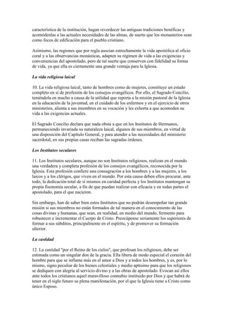 característica de la institución, hagan reverdecer las antiguas tradiciones benéficas y
acomódenlas a las actuales necesidades de las almas, de suerte que los monasterios sean
como focos de edificación para el pueblo cristiano.

Asimismo, las regiones que por regla asocian estrechamente la vida apostólica al oficio
coral y a las observancias monásticas, adapten su régimen de vida a las exigencias y
conveniencias del apostolado, pero de tal suerte que conserven con fidelidad su forma
de vida, ya que ella es ciertamente una grande ventaja para la Iglesia.

La vida religiosa laical

10. La vida religiosa laical, tanto de hombres como de mujeres, constituye un estado
completo en sí de profesión de los consejos evangélicos. Por ello, el Sagrado Concilio,
teniéndola en mucho a causa de la utilidad que reporta a la misión pastoral de la Iglesia
en la educación de la juventud, en el cuidado de los enfermos y en el ejercicio de otros
ministerios, alienta a sus miembros en su vocación y les exhorta a que acomoden su
vida a las exigencias actuales.

El Sagrado Concilio declara que nada obsta a que en los Institutos de Hermanos,
permaneciendo invariada su naturaleza laical, algunos de sus miembros, en virtud de
una disposición del Capítulo General, y para atender a las necesidades del ministerio
sacerdotal, en sus propias casas reciban las sagradas órdenes.

Los Institutos seculares

11. Los Institutos seculares, aunque no son Institutos religiosos, realizan en el mundo
una verdadera y completa profesión de los consejos evangélicos, reconocida por la
Iglesia. Esta profesión confiere una consagración a los hombres y a las mujeres, a los
laicos y a los clérigos, que viven en el mundo. Por esta causa deben ellos procurar, ante
todo, la dedicación total de sí mismos en caridad perfecta y los Institutos mantengan su
propia fisonomía secular, a fin de que puedan realizar con eficacia y en todas partes el
apostolado, para el que nacieron.

Sin embargo, han de saber bien estos Institutos que no podrán desempeñar tan grande
misión si sus miembros no están formados de tal manera en el conocimiento de las
cosas divinas y humanas, que sean, en realidad, en medio del mundo, fermento para
robustecer e incrementar el Cuerpo de Cristo. Preocúpense seriamente los superiores de
formar a sus súbditos, principalmente en el espíritu, y de promover su formación
ulterior.

La castidad

12. La castidad "por el Reino de los cielos", que profesan los religiosos, debe ser
estimada como un singular don de la gracia. Ella libera de modo especial el corazón del
hombre para que se inflame más en el amor a Dios y a todos los hombres, y es, por lo
mismo, signo peculiar de los bienes celestiales y medio aptísimo para que los religiosos
se dediquen con alegría al servicio divino y a las obras de apostolado. Evocan así ellos
ante todos los cristianos aquel maravilloso connubio instituido por Dios y que habrá de
tener en el siglo futuro su plena manifestación, por el que la Iglesia tiene a Cristo como
único Esposo.
 