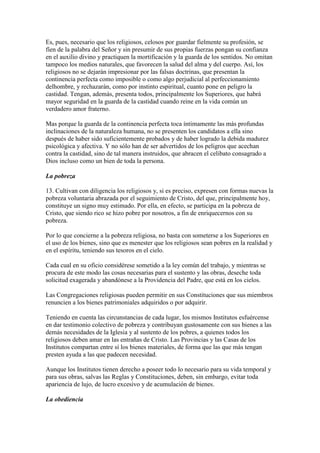 Es, pues, necesario que los religiosos, celosos por guardar fielmente su profesión, se
fíen de la palabra del Señor y sin presumir de sus propias fuerzas pongan su confianza
en el auxilio divino y practiquen la mortificación y la guarda de los sentidos. No omitan
tampoco los medios naturales, que favorecen la salud del alma y del cuerpo. Así, los
religiosos no se dejarán impresionar por las falsas doctrinas, que presentan la
continencia perfecta como imposible o como algo perjudicial al perfeccionamiento
delhombre, y rechazarán, como por instinto espiritual, cuanto pone en peligro la
castidad. Tengan, además, presenta todos, principalmente los Superiores, que habrá
mayor seguridad en la guarda de la castidad cuando reine en la vida común un
verdadero amor fraterno.

Mas porque la guarda de la continencia perfecta toca íntimamente las más profundas
inclinaciones de la naturaleza humana, no se presenten los candidatos a ella sino
después de haber sido suficientemente probados y de haber logrado la debida madurez
psicológica y afectiva. Y no sólo han de ser advertidos de los peligros que acechan
contra la castidad, sino de tal manera instruidos, que abracen el celibato consagrado a
Dios incluso como un bien de toda la persona.

La pobreza

13. Cultivan con diligencia los religiosos y, si es preciso, expresen con formas nuevas la
pobreza voluntaria abrazada por el seguimiento de Cristo, del que, principalmente hoy,
constituye un signo muy estimado. Por ella, en efecto, se participa en la pobreza de
Cristo, que siendo rico se hizo pobre por nosotros, a fin de enriquecernos con su
pobreza.

Por lo que concierne a la pobreza religiosa, no basta con someterse a los Superiores en
el uso de los bienes, sino que es menester que los religiosos sean pobres en la realidad y
en el espíritu, teniendo sus tesoros en el cielo.

Cada cual en su oficio considérese sometido a la ley común del trabajo, y mientras se
procura de este modo las cosas necesarias para el sustento y las obras, deseche toda
solicitud exagerada y abandónese a la Providencia del Padre, que está en los cielos.

Las Congregaciones religiosas pueden permitir en sus Constituciones que sus miembros
renuncien a los bienes patrimoniales adquiridos o por adquirir.

Teniendo en cuenta las circunstancias de cada lugar, los mismos Institutos esfuércense
en dar testimonio colectivo de pobreza y contribuyan gustosamente con sus bienes a las
demás necesidades de la Iglesia y al sustento de los pobres, a quienes todos los
religiosos deben amar en las entrañas de Cristo. Las Provincias y las Casas de los
Institutos compartan entre sí los bienes materiales, de forma que las que más tengan
presten ayuda a las que padecen necesidad.

Aunque los Institutos tienen derecho a poseer todo lo necesario para su vida temporal y
para sus obras, salvas las Reglas y Constituciones, deben, sin embargo, evitar toda
apariencia de lujo, de lucro excesivo y de acumulación de bienes.

La obediencia
 