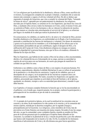 14. Los religiosos por la profesión de la obediencia, ofrecen a Dios, como sacrificio de
sí mismos, la consagración completa de su propia voluntad, y mediante ella se unen de
manera más constante y segura a la divina voluntad salvífica. De ahí se deduce que
siguiendo el ejemplo de Jesucristo, que vino a cumplir la voluntad del Padre, "tomando
la forma de siervo", aprendió por sus padecimientos la obediencia, los religiosos,
movidos por el Espíritu Santo, se someten en fe a los Superiores, que hacen las veces de
Dios, y mediante ellos sirven a todos los hermanos en Cristo, como el mismo Cristo, por
su sumisión al Padre, sirvió a los hermanos y dio su vida por la redención de muchos.
De esta manera se vinculan más estrechamente al servicio de la Iglesia y se esfuerzan
por llegar a la medida de la edad que realiza la plenitud de Cristo.

En consecuencia, los súbditos, en espíritu de fe y de amor a la voluntad de Dios, presten
humilde obediencia a los Superiores, en conformidad con la Regla y las Constituciones,
poniendo a contribución las fuerzas de inteligencia y voluntad y los dones de naturaleza
y gracia en la ejecución de los mandatos y en el desempeño de los oficios que se les
encomienden, persuadidos de que así contribuyen, según el designio de Dios, a la
edificación del Cuerpo de Cristo. Esta obediencia religiosa no mengua en manera
alguna la dignidad de la persona humana, sino que la lleva a la madurez, dilatando la
libertad de los hijos de Dios.

Mas los Superiores, que habrán de dar cuenta a Dios de las almas a ellos encomendadas,
dóciles a la voluntad divina en el desempeño de su cargo, ejerzan su autoridad en
espíritu de servicio para con sus hermanos, de suerte que pongan de manifiesto la
caridad con que Dios los ama.

Gobiernen a sus súbditos como a hijos de Dios y con respeto a la persona humana. Por
lo mismo, especialmente, déjenles la debida libertad por lo que se refiere al sacramento
de la penitencia y a la dirección de conciencia. Logren de los súbditos, que en el
desempeño de sus cargos y en la aceptación de las iniciativas cooperen éstos con
obediencia activa y responsable. Por tanto, escuchen los Superiores con agrado a los
súbditos, procurando que empeñen su actividad en bien del Instituto y de la Iglesia,
quedando, no obstante, siempre a salvo su autoridad para determinar y mandar lo que
debe hacerse.

Los Capítulos y Consejos cumplan fielmente la función que se les ha encomendado en
el gobierno y en el modo que, respectivamente, les es propio, realicen la participación y
preocupación de los miembros en pro de toda la comunidad.

La vida común

15. A ejemplo de la primitiva Iglesia, en la cual la multitud de los creyentes eran un
corazón y un alma, ha de mantenerse la vida común en la oración y en la comunión del
mismo espíritu, nutrida por la doctrina evangélica, por la sagrada Liturgia y
principalmente por la Eucaristía. Los religiosos, como miembros de Cristo, han de
prevenirse en el trato fraterno con muestras de mutuo respeto, llevando el uno las cargas
del otro, ya que la comunidad, como verdadera familia, reunida en nombre de Dios,
goza de su divina presencia por la caridad que el Espíritu Santo difundió en los
corazones. La caridad es la plenitud de la ley y vínculo de perfección y por ella sabemos
que hemos sido traspasados de la muerte a la vida. En fin, la unidad de los hermanos
manifiesta el advenimiento de Cristo y de ella dimana una gran fuerza apostólica.
 