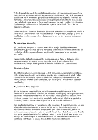 A fin de que el vínculo de hermandad sea más íntimo entre sus miembros, incorpórese
estrechamente los llamados conversos o con otros nombres a la vida y actividades de la
comunidad. Ha de procurarse que en los Institutos de mujeres haya una sola clase de
hermanas, a no ser que las circunstancias aconsejen verdaderamente otra cosa. En este
caso, sólo ha de conservarse la distinción de personas que esté exigida por la diversidad
de obras a que las hermanas se dedican o por especial vocación de Dios o por sus
peculiares aptitudes.

Los monasterios e Institutos de varones que no son meramente laicales pueden admitir a
tenor de las Constituciones y en conformidad con su propia índole, clérigos y laicos en
igualdad de condiciones, derechos y deberes, salvo los que provienen de las órdenes
sagradas.

La clausura de las monjas

16. Consérvese inalterada la clausura papal de las monjas de vida estrictamente
contemplativa, pero después de oír el parecer de los mismos monasterios adáptese a las
condiciones de los tiempos y lugares, suprimiendo los usos que hayan quedado
anticuados.

Sean eximidas de la clausura papal las monjas que por su Regla se dedican a obras
externas, para que así puedan realizar mejor las obras de apostolado a ellas
encomendadas, aunque deben guardar la clausura a tenor de sus Constituciones.

El hábito religioso

17. El hábito religioso, como signo que es de la consagración, sea sencillo y modesto,
pobre a la par que decente, que se adapte también a las exigencias de la salud y a las
circunstancias de tiempo y lugar y se acomode a las necesidades del ministerio. El
hábito, tanto de hombres como de mujeres, que no se ajuste a estas normas, debe ser
modificado.

La formación de los religiosos

18. La renovación y adaptación de los Institutos depende principalmente de la
formación de sus miembros. Por tanto, los hermanos no clérigos y las religiosas no sean
destinados inmediatamente después del Noviciado a obras apostólica, sino que deben
continuar en casas convenientemente apropiadas su formación religiosa y apostólica,
doctrinal y técnica, incluso con la adquisición de los títulos convenientes.

Para que la adaptación de la vida religiosa a las exigencias de nuestro tiempo no sea una
adaptación meramente externa ni suceda que los que por institución se dedican al
apostolado externo se encuentren incapacitados para llenar su ministerio, han de ser
instruidos convenientemente, según la capacidad intelectual y la índole personal de cada
uno, sobre las actuales costumbres sociales y sobre el modo de sentir y de pensar, hoy
en boga. La formación por un fusión armónica de sus elementos ha de darse de tal
suerte que contribuya a la unidad de vida de los miembros del Instituto.
 
