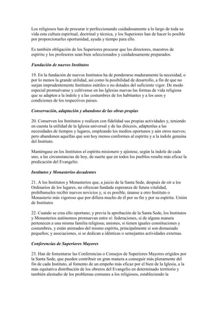 Los religiosos han de procurar ir perfeccionando cuidadosamente a lo largo de toda su
vida esta cultura espiritual, doctrinal y técnica, y los Superiores han de hacer lo posible
por proporcionarles oportunidad, ayuda y tiempo para ello.

Es también obligación de los Superiores procurar que los directores, maestros de
espíritu y los profesores sean bien seleccionados y cuidadosamente preparados.

Fundación de nuevos Institutos

19. En la fundación de nuevos Institutos ha de ponderarse maduramente la necesidad, o
por lo menos la grande utilidad, así como la posibilidad de desarrollo, a fin de que no
surjan imprudentemente Institutos inútiles o no dotados del suficiente vigor. De modo
especial promuévanse y cultívense en las Iglesias nuevas las formas de vida religiosa
que se adapten a la índole y a las costumbres de los habitantes y a los usos y
condiciones de los respectivos paises.

Conservación, adaptación y abandono de las obras propias

20. Conserven los Institutos y realicen con fidelidad sus propias actividades y, teniendo
en cuenta la utilidad de la Iglesia universal y de las diócesis, adáptenlas a las
necesidades de tiempos y lugares, empleando los medios oportunos y aún otros nuevos;
pero abandonen aquellas que son hoy menos conformes al espíritu y a la índole genuina
del Instituto.

Manténgase en los Institutos el espíritu misionero y ajústese, según la índole de cada
uno, a las circunstancias de hoy, de suerte que en todos los pueblos resulte más eficaz la
predicación del Evangelio.

Institutos y Monasterios decadentes

21. A los Institutos y Monasterios que, a juicio de la Santa Sede, después de oír a los
Ordinarios de los lugares, no ofrezcan fundada esperanza de futura vitalidad,
prohíbanseles recibir nuevos novicios y, si es posible, únanse a otro Instituto o
Monasterio más vigoroso que por difiera mucho de él por su fin y por su espíritu. Unión
de Institutos

22. Cuando se crea ello oportuno, y previa la aprobación de la Santa Sede, los Institutos
y Monasterios autónomos promuevan entre sí: federaciones, si de alguna manera
pertenecen a una misma familia religiosa; uniones, si tienen iguales constituciones y
costumbres, y están animados del mismo espíritu, principalmente si son demasiado
pequeños; y asociaciones, si se dedican a idénticas o semejantes actividades externas.

Conferencias de Superiores Mayores

23. Han de fomentarse las Conferencias o Consejos de Superiores Mayores erigidos por
la Santa Sede, que pueden contribuir en gran manera a conseguir más plenamente del
fin de cada Instituto, al fomento de un empeño más eficaz por el bien de la Iglesia, a la
más equitativa distribución de los obreros del Evangelio en determinado territorio y
también alestudio de los problemas comunes a los religiosos, estableciendo la
 