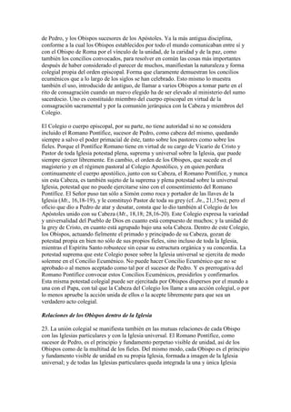 de Pedro, y los Obispos sucesores de los Apóstoles. Ya la más antigua disciplina,
conforme a la cual los Obispos establecidos por todo el mundo comunicaban entre sí y
con el Obispo de Roma por el vínculo de la unidad, de la caridad y de la paz, como
también los concilios convocados, para resolver en común las cosas más importantes
después de haber considerado el parecer de muchos, manifiestan la naturaleza y forma
colegial propia del orden episcopal. Forma que claramente demuestran los concilios
ecuménicos que a lo largo de los siglos se han celebrado. Esto mismo lo muestra
también el uso, introducido de antiguo, de llamar a varios Obispos a tomar parte en el
rito de consagración cuando un nuevo elegido ha de ser elevado al ministerio del sumo
sacerdocio. Uno es constituido miembro del cuerpo episcopal en virtud de la
consagración sacramental y por la comunión jerárquica con la Cabeza y miembros del
Colegio.

El Colegio o cuerpo episcopal, por su parte, no tiene autoridad si no se considera
incluido el Romano Pontífice, sucesor de Pedro, como cabeza del mismo, quedando
siempre a salvo el poder primacial de éste, tanto sobre los pastores como sobre los
fieles. Porque el Pontífice Romano tiene en virtud de su cargo de Vicario de Cristo y
Pastor de toda Iglesia potestad plena, suprema y universal sobre la Iglesia, que puede
siempre ejercer libremente. En cambio, el orden de los Obispos, que sucede en el
magisterio y en el régimen pastoral al Colegio Apostólico, y en quien perdura
continuamente el cuerpo apostólico, junto con su Cabeza, el Romano Pontífice, y nunca
sin esta Cabeza, es también sujeto de la suprema y plena potestad sobre la universal
Iglesia, potestad que no puede ejercitarse sino con el consentimiento del Romano
Pontífice. El Señor puso tan sólo a Simón como roca y portador de las llaves de la
Iglesia (Mt., 16,18-19), y le constituyó Pastor de toda su grey (cf. Jn., 21,15ss); pero el
oficio que dio a Pedro de atar y desatar, consta que lo dio también al Colegio de los
Apóstoles unido con su Cabeza (Mt., 18,18; 28,16-20). Este Colegio expresa la variedad
y universalidad del Pueblo de Dios en cuanto está compuesto de muchos; y la unidad de
la grey de Cristo, en cuanto está agrupado bajo una sola Cabeza. Dentro de este Colegio,
los Obispos, actuando fielmente el primado y principado de su Cabeza, gozan de
potestad propia en bien no sólo de sus propios fieles, sino incluso de toda la Iglesia,
mientras el Espíritu Santo robustece sin cesar su estructura orgánica y su concordia. La
potestad suprema que este Colegio posee sobre la Iglesia universal se ejercita de modo
solemne en el Concilio Ecuménico. No puede hacer Concilio Ecuménico que no se
aprobado o al menos aceptado como tal por el sucesor de Pedro. Y es prerrogativa del
Romano Pontífice convocar estos Concilios Ecuménicos, presidirlos y confirmarlos.
Esta misma potestad colegial puede ser ejercitada por Obispos dispersos por el mundo a
una con el Papa, con tal que la Cabeza del Colegio los llame a una acción colegial, o por
lo menos apruebe la acción unida de ellos o la acepte libremente para que sea un
verdadero acto colegial.

Relaciones de los Obispos dentro de la Iglesia

23. La unión colegial se manifiesta también en las mutuas relaciones de cada Obispo
con las Iglesias particulares y con la Iglesia universal. El Romano Pontífice, como
sucesor de Pedro, es el principio y fundamento perpetuo visible de unidad, así de los
Obispos como de la multitud de los fieles. Del mismo modo, cada Obispo es el principio
y fundamento visible de unidad en su propia Iglesia, formada a imagen de la Iglesia
universal; y de todas las Iglesias particulares queda integrada la una y única Iglesia
 