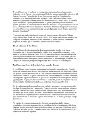 4. Los Obispos, por el hecho de su consagración sacramental y por la comunión
jerárquica con la Cabeza y los miembros del Colegio, quedan constituidos miembros del
Cuerpo Episcopal. "Mas el orden de los Obispos, que sucede al Colegio de los
Apóstoles en el magisterio y régimen pastoral, y en el cual se continúa el cuerpo
apostólico, juntamente con su Cabeza, el Romano Pontífice, y nunca sin El, es también
sujeto de suprema y plena potestad en toda la Iglesia, potestad que ciertamente no
pueden ejercer sin el consentimiento del Romano Pontífice". Este poder se ejerce "de un
modo solemne en el Concilio Ecuménico. Por tanto, determina el sagrado Concilio que
todos los Obispos que sean miembros del Colegio Episcopal tienen derecho a asistir al
Concilio Ecuménico".

"La misma potestad colegial pueden ejercerla juntamente con el Papa los Obispos
dispersos en toda la tierra, con tal que la Cabeza del Colegio los convoque a una acción
colegial o, a lo menos, apruebe o reciba libremente la acción unida de los Obispos
dispersos, de forma que se constituya un verdadero acto colegial".

Sínodo o Consejo de los Obispos

5. Los Obispos elegidos de entre las diversas regiones del mundo, en la forma y
disposición que el Romano Pontífice ha establecido o tengan a bien establecer en lo
sucesivo, prestan al Supremo Pastor de la Iglesia una ayuda más eficaz constituyendo
un consejo que se designa con el nombre de sínodo episcopal, el cual, puesto que obra
en nombre de todo el episcopado católico, manifiesta, al mismo tiempo, que todos los
Obispos en comunión jerárquica son partícipes de la solicitud de toda la Iglesia.

Los Obispos, partícipes de la solicitud para todas las Iglesias

6. Los Obispos, como legítimos sucesores de los Apóstoles y miembros del Colegio
Episcopal, reconózcanse siempre unidos entre sí y muestren que son solícitos por todas
las Iglesias, porque por institución de Dios y exigencias del ministerio apostólico, cada
uno debe ser fiador de la Iglesia juntamente con los demás Obispos. Sientan, sobre todo,
interés por las regiones del mundo en que todavía no se ha anunciado la palabra de Dios
y por aquellas en que, por el escaso número de sacerdotes, están en peligro los fieles de
apartarse de los mandamientos de la vida cristiana e incluso de perder la fe.

Por lo cual pongan todo su empeño en que los fieles sostengan y promuevan con ardor
las obras de evangelización y apostolado. Procuren, además, preparar dignos ministros
sagrados e incluso auxiliares, tanto religiosos como seglares, para las misiones y los
territorios que sufren escasez de clero. Tengan también interés en que, en la medida de
sus posibilidades, vayan algunos de sus sacerdotes a las referidas misiones o diócesis,
para desarrollar allí su ministerio sagrado para siempre o, a lo menos, por algún tiempo
determinado.

No pierdan de vista, por otra parte, los Obispos, que, en el uso de los bienes
eclesiásticos, tienen que tener también en consideración las necesidades no sólo de su
diócesis, sino de las otras Iglesias particulares, puesto que son parte de la única Iglesia
de Cristo. Atiendan, por fin, con todas sus fuerzas, al remedio de las calamidades que
sufren otras diócesis o regiones.
 