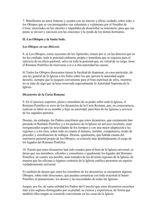 7. Manifiesten un amor fraterno y ayuden con un sincero y eficaz cuidado, sobre todo, a
los Obispos que se ven perseguidos con calumnias y vejámenes por el Nombre de
Cristo, encerrados en las cárceles o impedidos de desarrollar su ministerio, para que sus
penas se alivien y suavicen con las oraciones y la ayuda de los demás hermanos.

II. Los Obispos y la Santa Sede.

Los Obispos en sus Diócesis

8. a) Los Obispos, como sucesores de los Apóstoles, tienen por sí, en las diócesis que se
les ha confiado, toda la potestad ordinaria, propia e inmediata que se requiere para el
ejercicio de su oficio pastoral, salvo en todo la potestad que, en virtud de su cargo, tiene
el Romano Pontífice de reservarse a sí o a otra autoridad las causas.

b) Todos los Obispos diocesanos tienen la facultad de dispensar, en caso particular, de
una ley general de la Iglesia a los fieles sobre los que ejercen la autoridad según
derecho, siempre que lo juzguen conveniente para el bien espiritual de ellos, mientras
no se trate de algo que se haya reservado especialmente la Autoridad Suprema de la
Iglesia.

Dicasterios de la Curia Romana

9. En el ejercicio supremo, pleno e inmediato de su poder sobre toda la Iglesia, el
Romano Pontífice se sirve de los dicasterios de la Curia Romana, que, en consecuencia,
realizan su labor en su nombre y bajo su autoridad, para bien de las Iglesias y servicio
de los sagrados pastores.

Desean, sin embargo, los Padres conciliares que estos dicasterios, que ciertamente han
prestado al Romano Pontífice y a los pastores de la Iglesia un servicio excelente, sean
reorganizados según las necesidades de los tiempos y con una mejor adaptación a las
regiones y a los ritos, sobre todo en cuanto al número, nombre, competencia, modo de
proceder y coordinación de trabajos. Desean, igualmente, que habida cuanta del
ministerio pastoral propio de los Obispos, se concrete más detalladamente el cargo de
los legados del Romano Pontífice.

10. Puesto que estos dicasterios han sido creados para el bien de la Iglesia universal, se
desea que sus miembros, oficiales y consultores e igualmente los legados del Romano
Pontífice, en cuanto sea posible, sean tomados de las diversas regiones de la Iglesia, de
manera que las oficinas u órganos centrales de la Iglesia católica presenten un aspecto
verdaderamente universal.

Es también de desear que entre los miembros de los dicasterios se encuentren algunos
Obispos, sobre todo diocesanos, que puedan comunicar con toda exactitud al Sumo
Pontífice el pensamiento, los deseos y las necesidades de todas las Iglesias.

Juzgan, por fin, de suma utilidad los Padres del Concilio que estos dicasterios escuchen
más a los seglares distinguidos por su piedad, su ciencia y experiencia, de forma que
también ellos tengan su cometido conveniente en las cosas de la Iglesia.
 