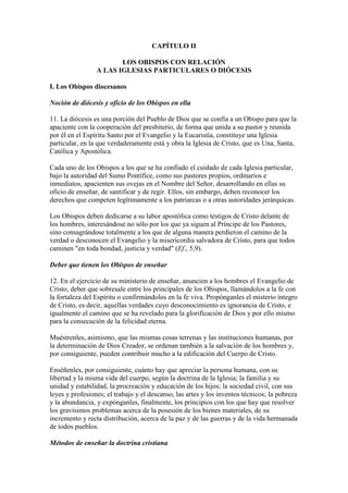 CAPÍTULO II

                        LOS OBISPOS CON RELACIÓN
                 A LAS IGLESIAS PARTICULARES O DIÓCESIS

I. Los Obispos diocesanos

Noción de diócesis y oficio de los Obispos en ella

11. La diócesis es una porción del Pueblo de Dios que se confía a un Obispo para que la
apaciente con la cooperación del presbiterio, de forma que unida a su pastor y reunida
por él en el Espíritu Santo por el Evangelio y la Eucaristía, constituye una Iglesia
particular, en la que verdaderamente está y obra la Iglesia de Cristo, que es Una, Santa,
Católica y Apostólica.

Cada uno de los Obispos a los que se ha confiado el cuidado de cada Iglesia particular,
bajo la autoridad del Sumo Pontífice, como sus pastores propios, ordinarios e
inmediatos, apacienten sus ovejas en el Nombre del Señor, desarrollando en ellas su
oficio de enseñar, de santificar y de regir. Ellos, sin embargo, deben reconocer los
derechos que competen legítimamente a los patriarcas o a otras autoridades jerárquicas.

Los Obispos deben dedicarse a su labor apostólica como testigos de Cristo delante de
los hombres, interesándose no sólo por los que ya siguen al Príncipe de los Pastores,
sino consagrándose totalmente a los que de alguna manera perdieron el camino de la
verdad o desconocen el Evangelio y la misericordia salvadora de Cristo, para que todos
caminen "en toda bondad, justicia y verdad" (Ef., 5,9).

Deber que tienen los Obispos de enseñar

12. En el ejercicio de su ministerio de enseñar, anuncien a los hombres el Evangelio de
Cristo, deber que sobresale entre los principales de los Obispos, llamándolos a la fe con
la fortaleza del Espíritu o confirmándolos en la fe viva. Propónganles el misterio íntegro
de Cristo, es decir, aquellas verdades cuyo desconocimiento es ignorancia de Cristo, e
igualmente el camino que se ha revelado para la glorificación de Dios y por ello mismo
para la consecución de la felicidad eterna.

Muéstrenles, asimismo, que las mismas cosas terrenas y las instituciones humanas, por
la determinación de Dios Creador, se ordenan también a la salvación de los hombres y,
por consiguiente, pueden contribuir mucho a la edificación del Cuerpo de Cristo.

Enséñenles, por consiguiente, cuánto hay que apreciar la persona humana, con su
libertad y la misma vida del cuerpo, según la doctrina de la Iglesia; la familia y su
unidad y estabilidad, la procreación y educación de los hijos; la sociedad civil, con sus
leyes y profesiones; el trabajo y el descanso, las artes y los inventos técnicos; la pobreza
y la abundancia, y expónganles, finalmente, los principios con los que hay que resolver
los gravísimos problemas acerca de la posesión de los bienes materiales, de su
incremento y recta distribución, acerca de la paz y de las guerras y de la vida hermanada
de todos pueblos.

Métodos de enseñar la doctrina cristiana
 