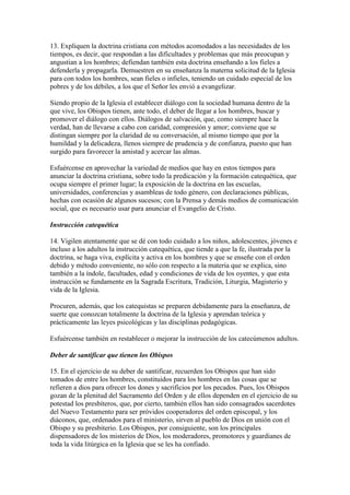 13. Expliquen la doctrina cristiana con métodos acomodados a las necesidades de los
tiempos, es decir, que respondan a las dificultades y problemas que más preocupan y
angustian a los hombres; defiendan también esta doctrina enseñando a los fieles a
defenderla y propagarla. Demuestren en su enseñanza la materna solicitud de la Iglesia
para con todos los hombres, sean fieles o infieles, teniendo un cuidado especial de los
pobres y de los débiles, a los que el Señor les envió a evangelizar.

Siendo propio de la Iglesia el establecer diálogo con la sociedad humana dentro de la
que vive, los Obispos tienen, ante todo, el deber de llegar a los hombres, buscar y
promover el diálogo con ellos. Diálogos de salvación, que, como siempre hace la
verdad, han de llevarse a cabo con caridad, compresión y amor; conviene que se
distingan siempre por la claridad de su conversación, al mismo tiempo que por la
humildad y la delicadeza, llenos siempre de prudencia y de confianza, puesto que han
surgido para favorecer la amistad y acercar las almas.

Esfuércense en aprovechar la variedad de medios que hay en estos tiempos para
anunciar la doctrina cristiana, sobre todo la predicación y la formación catequética, que
ocupa siempre el primer lugar; la exposición de la doctrina en las escuelas,
universidades, conferencias y asambleas de todo género, con declaraciones públicas,
hechas con ocasión de algunos sucesos; con la Prensa y demás medios de comunicación
social, que es necesario usar para anunciar el Evangelio de Cristo.

Instrucción catequética

14. Vigilen atentamente que se dé con todo cuidado a los niños, adolescentes, jóvenes e
incluso a los adultos la instrucción catequética, que tiende a que la fe, ilustrada por la
doctrina, se haga viva, explícita y activa en los hombres y que se enseñe con el orden
debido y método conveniente, no sólo con respecto a la materia que se explica, sino
también a la índole, facultades, edad y condiciones de vida de los oyentes, y que esta
instrucción se fundamente en la Sagrada Escritura, Tradición, Liturgia, Magisterio y
vida de la Iglesia.

Procuren, además, que los catequistas se preparen debidamente para la enseñanza, de
suerte que conozcan totalmente la doctrina de la Iglesia y aprendan teórica y
prácticamente las leyes psicológicas y las disciplinas pedagógicas.

Esfuércense también en restablecer o mejorar la instrucción de los catecúmenos adultos.

Deber de santificar que tienen los Obispos

15. En el ejercicio de su deber de santificar, recuerden los Obispos que han sido
tomados de entre los hombres, constituidos para los hombres en las cosas que se
refieren a dios para ofrecer los dones y sacrificios por los pecados. Pues, los Obispos
gozan de la plenitud del Sacramento del Orden y de ellos dependen en el ejercicio de su
potestad los presbíteros, que, por cierto, también ellos han sido consagrados sacerdotes
del Nuevo Testamento para ser próvidos cooperadores del orden episcopal, y los
diáconos, que, ordenados para el ministerio, sirven al pueblo de Dios en unión con el
Obispo y su presbiterio. Los Obispos, por consiguiente, son los principales
dispensadores de los misterios de Dios, los moderadores, promotores y guardianes de
toda la vida litúrgica en la Iglesia que se les ha confiado.
 