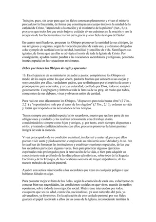 Trabajen, pues, sin cesar para que los fieles conozcan plenamente y vivan el misterio
pascual por la Eucaristía, de forma que constituyan un cuerpo único en la unidad de la
caridad de Cristo, "atendiendo a la oración y al ministerio de la palabra" (Act., 6,4),
procuren que todos los que están bajo su cuidado vivan unánimes en la oración y por la
recepción de los Sacramentos crezcan en la gracia y sean fieles testigos del Señor.

En cuanto santificadores, procuren los Obispos promover la santidad de sus clérigos, de
sus religiosos y seglares, según la vocación peculiar de cada uno, y siéntanse obligados
a dar ejemplo de santidad con la caridad, humildad y sencillez de vida. Santifiquen sus
iglesias, de forma que en ellas se advierta el sentir de toda la Iglesia de Cristo. Por
consiguiente, ayuden cuanto puedan a las vocaciones sacerdotales y religiosas, poniendo
interés especial en las vocaciones misioneras.

Deber que tienen los Obispos de regir y apacentar

16. En el ejercicio de su ministerio de padre y pastor, compórtense los Obispos en
medio de los suyos como los que sirven, pastores buenos que conocen a sus ovejas y
son conocidos por ellas, verdaderos padres, que se distinguen por el espíritu de amor y
preocupación para con todos, y a cuya autoridad, confiada por Dios, todos se someten
gustosamente. Congreguen y formen a toda la familia de su grey, de modo que todos,
conscientes de sus deberes, vivan y obren en unión de caridad.

Para realizar esto eficazmente los Obispos, "dispuestos para toda buena obra" (2 Tim.,
2,21) y "soportándose todo por el amor de los elegidos" (2 Tim., 2,10), ordenen su vida
y forma que responda a las necesidades de los tiempos.

Traten siempre con caridad especial a los sacerdotes, puesto que reciben parte de sus
obligaciones y cuidados y los realizan celosamente con el trabajo diario,
considerándolos siempre como hijos y amigos, y, por tanto, estén siempre dispuestos a
oírlos, y tratando confidencialmente con ellos, procuren promover la labor pastoral
íntegra de toda la diócesis.

Vivan preocupados de su condición espiritual, intelectual y material, para que ellos
puedan vivir santa y piadosamente, cumpliendo su ministerio con fidelidad y éxito. Por
lo cual han de fomentar las instituciones y establecer reuniones especiales, de las que
los sacerdotes participen algunas veces, bien para practicar algunos ejercicios
espirituales más prolongados para la renovación de la vida, o bien para adquirir un
conocimiento más profundo de las disciplinas eclesiásticas, sobre todo de la Sagrada
Escritura y de la Teología, de las cuestiones sociales de mayor importancia, de los
nuevos métodos de acción pastoral.

Ayuden con activa misericordia a los sacerdotes que vean en cualquier peligro o que
hubieran faltado en algo.

Para procurar mejor el bien de los fieles, según la condición de cada uno, esfuércense en
conocer bien sus necesidades, las condiciones sociales en que viven, usando de medios
oportunos, sobre todo de investigación social. Muéstrense interesados por todos,
cualquiera que sea su edad, condición, nacionalidad, ya sean naturales del país, ya
advenedizos, ya forasteros. En la aplicación de este cuidado pastoral por sus fieles
guarden el papel reservado a ellos en las cosas de la Iglesia, reconociendo también la
 