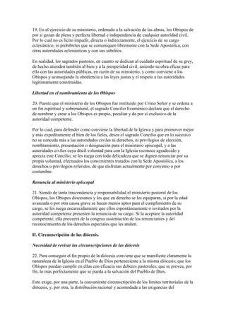 19. En el ejercicio de su ministerio, ordenado a la salvación de las almas, los Obispos de
por sí gozan de plena y perfecta libertad e independencia de cualquier autoridad civil.
Por lo cual no es lícito impedir, directa o indirectamente, el ejercicio de su cargo
eclesiástico, ni prohibirles que se comuniquen libremente con la Sede Apostólica, con
otras autoridades eclesiásticas y con sus súbditos.

En realidad, los sagrados pastores, en cuanto se dedican al cuidado espiritual de su grey,
de hecho atienden también al bien y a la prosperidad civil, uniendo su obra eficaz para
ello con las autoridades públicas, en razón de su ministerio, y como conviene a los
Obispos y aconsejando la obediencia a las leyes justas y el respeto a las autoridades
legítimamente constituidas.

Libertad en el nombramiento de los Obispos

20. Puesto que el ministerio de los Obispos fue instituido por Cristo Señor y se ordena a
un fin espiritual y sobrenatural, el sagrado Concilio Ecuménico declara que el derecho
de nombrar y crear a los Obispos es propio, peculiar y de por sí exclusivo de la
autoridad competente.

Por lo cual, para defender como conviene la libertad de la Iglesia y para promover mejor
y más expeditamente el bien de los fieles, desea el sagrado Concilio que en lo sucesivo
no se conceda más a las autoridades civiles ni derechos, ni privilegios de elección,
nombramiento, presentación o designación para el ministerio episcopal; y a las
autoridades civiles cuya dócil voluntad para con la Iglesia reconoce agradecido y
aprecia este Concilio, se les ruega con toda delicadeza que se dignen renunciar por su
propia voluntad, efectuados los convenientes tratados con la Sede Apostólica, a los
derechos o privilegios referidos, de que disfrutan actualmente por convenio o por
costumbre.

Renuncia al ministerio episcopal

21. Siendo de tanta trascendencia y responsabilidad el ministerio pastoral de los
Obispos, los Obispos diocesanos y los que en derecho se les equiparan, si por la edad
avanzada o por otra causa grave se hacen menos aptos para el cumplimiento de su
cargo, se les ruega encarecidamente que ellos espontáneamente o invitados por la
autoridad competente presenten la renuncia de su cargo. Si la aceptare la autoridad
competente, ella proveerá de la congrua sustentación de los renunciantes y del
reconocimiento de los derechos especiales que les atañen.

II. Circunscripción de las diócesis.

Necesidad de revisar las circunscripciones de las diócesis

22. Para conseguir el fin propio de la diócesis conviene que se manifieste claramente la
naturaleza de la Iglesia en el Pueblo de Dios perteneciente a la misma diócesis; que los
Obispos puedan cumplir en ellas con eficacia sus deberes pastorales; que se provea, por
fin, lo más perfectamente que se pueda a la salvación del Pueblo de Dios.

Esto exige, por una parte, la conveniente circunscripción de los límites territoriales de la
diócesis, y, por otra, la distribución racional y acomodada a las exigencias del
 