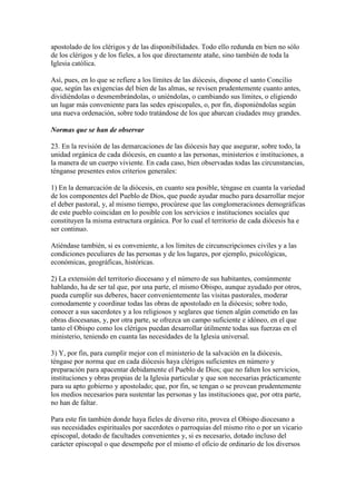 apostolado de los clérigos y de las disponibilidades. Todo ello redunda en bien no sólo
de los clérigos y de los fieles, a los que directamente atañe, sino también de toda la
Iglesia católica.

Así, pues, en lo que se refiere a los límites de las diócesis, dispone el santo Concilio
que, según las exigencias del bien de las almas, se revisen prudentemente cuanto antes,
dividiéndolas o desmembrándolas, o uniéndolas, o cambiando sus límites, o eligiendo
un lugar más conveniente para las sedes episcopales, o, por fin, disponiéndolas según
una nueva ordenación, sobre todo tratándose de los que abarcan ciudades muy grandes.

Normas que se han de observar

23. En la revisión de las demarcaciones de las diócesis hay que asegurar, sobre todo, la
unidad orgánica de cada diócesis, en cuanto a las personas, ministerios e instituciones, a
la manera de un cuerpo viviente. En cada caso, bien observadas todas las circunstancias,
ténganse presentes estos criterios generales:

1) En la demarcación de la diócesis, en cuanto sea posible, téngase en cuanta la variedad
de los componentes del Pueblo de Dios, que puede ayudar mucho para desarrollar mejor
el deber pastoral, y, al mismo tiempo, procúrese que las conglomeraciones demográficas
de este pueblo coincidan en lo posible con los servicios e instituciones sociales que
constituyen la misma estructura orgánica. Por lo cual el territorio de cada diócesis ha e
ser continuo.

Atiéndase también, si es conveniente, a los límites de circunscripciones civiles y a las
condiciones peculiares de las personas y de los lugares, por ejemplo, psicológicas,
económicas, geográficas, históricas.

2) La extensión del territorio diocesano y el número de sus habitantes, comúnmente
hablando, ha de ser tal que, por una parte, el mismo Obispo, aunque ayudado por otros,
pueda cumplir sus deberes, hacer convenientemente las visitas pastorales, moderar
comodamente y coordinar todas las obras de apostolado en la diócesis; sobre todo,
conocer a sus sacerdotes y a los religiosos y seglares que tienen algún cometido en las
obras diocesanas, y, por otra parte, se ofrezca un campo suficiente e idóneo, en el que
tanto el Obispo como los clérigos puedan desarrollar útilmente todas sus fuerzas en el
ministerio, teniendo en cuanta las necesidades de la Iglesia universal.

3) Y, por fin, para cumplir mejor con el ministerio de la salvación en la diócesis,
téngase por norma que en cada diócesis haya clérigos suficientes en número y
preparación para apacentar debidamente el Pueblo de Dios; que no falten los servicios,
instituciones y obras propias de la Iglesia particular y que son necesarias prácticamente
para su apto gobierno y apostolado; que, por fin, se tengan o se provean prudentemente
los medios necesarios para sustentar las personas y las instituciones que, por otra parte,
no han de faltar.

Para este fin también donde haya fieles de diverso rito, provea el Obispo diocesano a
sus necesidades espirituales por sacerdotes o parroquias del mismo rito o por un vicario
episcopal, dotado de facultades convenientes y, si es necesario, dotado incluso del
carácter episcopal o que desempeñe por el mismo el oficio de ordinario de los diversos
 