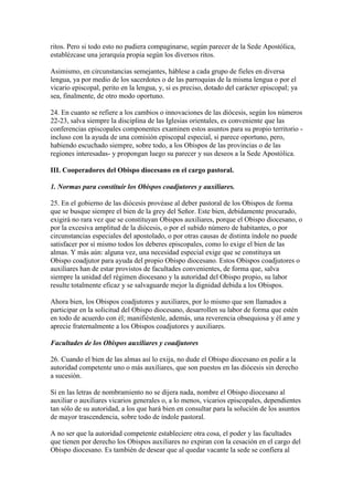 ritos. Pero si todo esto no pudiera compaginarse, según parecer de la Sede Apostólica,
establézcase una jerarquía propia según los diversos ritos.

Asimismo, en circunstancias semejantes, háblese a cada grupo de fieles en diversa
lengua, ya por medio de los sacerdotes o de las parroquias de la misma lengua o por el
vicario episcopal, perito en la lengua, y, si es preciso, dotado del carácter episcopal; ya
sea, finalmente, de otro modo oportuno.

24. En cuanto se refiere a los cambios o innovaciones de las diócesis, según los números
22-23, salva siempre la disciplina de las Iglesias orientales, es conveniente que las
conferencias episcopales componentes examinen estos asuntos para su propio territorio -
incluso con la ayuda de una comisión episcopal especial, si parece oportuno, pero,
habiendo escuchado siempre, sobre todo, a los Obispos de las provincias o de las
regiones interesadas- y propongan luego su parecer y sus deseos a la Sede Apostólica.

III. Cooperadores del Obispo diocesano en el cargo pastoral.

1. Normas para constituir los Obispos coadjutores y auxiliares.

25. En el gobierno de las diócesis provéase al deber pastoral de los Obispos de forma
que se busque siempre el bien de la grey del Señor. Este bien, debidamente procurado,
exigirá no rara vez que se constituyan Obispos auxiliares, porque el Obispo diocesano, o
por la excesiva amplitud de la diócesis, o por el subido número de habitantes, o por
circunstancias especiales del apostolado, o por otras causas de distinta índole no puede
satisfacer por sí mismo todos los deberes episcopales, como lo exige el bien de las
almas. Y más aún: alguna vez, una necesidad especial exige que se constituya un
Obispo coadjutor para ayuda del propio Obispo diocesano. Estos Obispos coadjutores o
auxiliares han de estar provistos de facultades convenientes, de forma que, salva
siempre la unidad del régimen diocesano y la autoridad del Obispo propio, su labor
resulte totalmente eficaz y se salvaguarde mejor la dignidad debida a los Obispos.

Ahora bien, los Obispos coadjutores y auxiliares, por lo mismo que son llamados a
participar en la solicitud del Obispo diocesano, desarrollen su labor de forma que estén
en todo de acuerdo con él; manifiéstenle, además, una reverencia obsequiosa y él ame y
aprecie fraternalmente a los Obispos coadjutores y auxiliares.

Facultades de los Obispos auxiliares y coadjutores

26. Cuando el bien de las almas así lo exija, no dude el Obispo diocesano en pedir a la
autoridad competente uno o más auxiliares, que son puestos en las diócesis sin derecho
a sucesión.

Si en las letras de nombramiento no se dijera nada, nombre el Obispo diocesano al
auxiliar o auxiliares vicarios generales o, a lo menos, vicarios episcopales, dependientes
tan sólo de su autoridad, a los que hará bien en consultar para la solución de los asuntos
de mayor trascendencia, sobre todo de índole pastoral.

A no ser que la autoridad competente estableciere otra cosa, el poder y las facultades
que tienen por derecho los Obispos auxiliares no expiran con la cesación en el cargo del
Obispo diocesano. Es también de desear que al quedar vacante la sede se confiera al
 