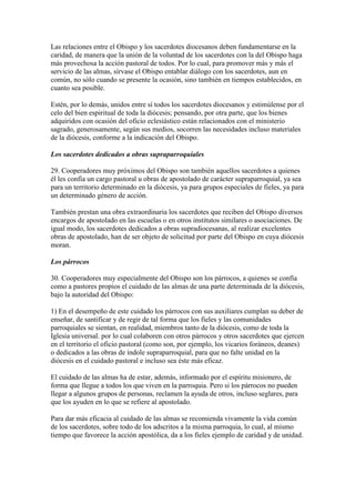 Las relaciones entre el Obispo y los sacerdotes diocesanos deben fundamentarse en la
caridad, de manera que la unión de la voluntad de los sacerdotes con la del Obispo haga
más provechosa la acción pastoral de todos. Por lo cual, para promover más y más el
servicio de las almas, sírvase el Obispo entablar diálogo con los sacerdotes, aun en
común, no sólo cuando se presente la ocasión, sino también en tiempos establecidos, en
cuanto sea posible.

Estén, por lo demás, unidos entre sí todos los sacerdotes diocesanos y estimúlense por el
celo del bien espiritual de toda la diócesis; pensando, por otra parte, que los bienes
adquiridos con ocasión del oficio eclesiástico están relacionados con el ministerio
sagrado, generosamente, según sus medios, socorren las necesidades incluso materiales
de la diócesis, conforme a la indicación del Obispo.

Los sacerdotes dedicados a obras supraparroquiales

29. Cooperadores muy próximos del Obispo son también aquellos sacerdotes a quienes
él les confía un cargo pastoral u obras de apostolado de carácter supraparroquial, ya sea
para un territorio determinado en la diócesis, ya para grupos especiales de fieles, ya para
un determinado género de acción.

También prestan una obra extraordinaria los sacerdotes que reciben del Obispo diversos
encargos de apostolado en las escuelas o en otros institutos similares o asociaciones. De
igual modo, los sacerdotes dedicados a obras supradiocesanas, al realizar excelentes
obras de apostolado, han de ser objeto de solicitud por parte del Obispo en cuya diócesis
moran.

Los párrocos

30. Cooperadores muy especialmente del Obispo son los párrocos, a quienes se confía
como a pastores propios el cuidado de las almas de una parte determinada de la diócesis,
bajo la autoridad del Obispo:

1) En el desempeño de este cuidado los párrocos con sus auxiliares cumplan su deber de
enseñar, de santificar y de regir de tal forma que los fieles y las comunidades
parroquiales se sientan, en realidad, miembros tanto de la diócesis, como de toda la
Iglesia universal. por lo cual colaboren con otros párrocos y otros sacerdotes que ejercen
en el territorio el oficio pastoral (como son, por ejemplo, los vicarios foráneos, deanes)
o dedicados a las obras de índole supraparroquial, para que no falte unidad en la
diócesis en el cuidado pastoral e incluso sea éste más eficaz.

El cuidado de las almas ha de estar, además, informado por el espíritu misionero, de
forma que llegue a todos los que viven en la parroquia. Pero si los párrocos no pueden
llegar a algunos grupos de personas, reclamen la ayuda de otros, incluso seglares, para
que los ayuden en lo que se refiere al apostolado.

Para dar más eficacia al cuidado de las almas se recomienda vivamente la vida común
de los sacerdotes, sobre todo de los adscritos a la misma parroquia, lo cual, al mismo
tiempo que favorece la acción apostólica, da a los fieles ejemplo de caridad y de unidad.
 