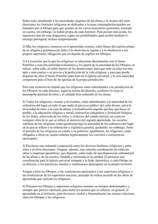 Sobre todo, atendiendo a las necesidades urgentes de las almas y la escasez del clero
diocesano, los Institutos religiosos no dedicados a la mera contemplación pueden ser
llamados por el Obispo para que ayuden en los varios ministerios pastorales, teniendo
en cuenta, sin embargo, la índole propia de cada Instituto. Para prestar esta ayuda, los
superiores han de estar dispuestos, según sus posibilidades, para recibir también el
encargo parroquial, incluso temporalmente.

2) Mas los religiosos, inmersos en el apostolado externo, estén llenos del espíritu propio
de su religión y permanezcan fieles a la observancia regular y a la obediencia a sus
propios superiores, obligación que no dejarán de urgirles los Obispos.

3) La exención, por la que los religiosos se relacionan directamente con el Sumo
Pontífice o con otra autoridad eclesiástica y los aparta de la autoridad de los Obispos, se
refiere, sobre todo, al orden interno de las instituciones, para que todo en ellas sea más
apto y más conexo y se provea a la perfección de la vida religiosa, y para que pueda
disponer de ellos el Sumo Pontífice para bien de la Iglesia universal, y la otra autoridad
competente para el bien de las Iglesias de la propia jurisdicción.

Pero esta exención no impide que los religiosos estén subordinados a la jurisdicción de
los Obispos en cada diócesis, según la norma del derecho, conforme lo exija el
desempeño pastoral de éstos y el cuidado bien ordenado de las almas.

4) Todos los religiosos, exentos y no exentos, están subordinados a la autoridad de los
ordinarios del lugar en todo lo que atañe al ejercicio público del culto divino, salva la
diversidad de ritos, a la cura de almas, a la predicación sagrada que hay que hacer al
pueblo, a la educación religiosa y moral, instrucción catequética y formación litúrgica
de los fieles, sobre todo de los niños, y al decoro del estado clerical, así como en
cualquier obra en lo que se refiere al ejercicio del sagrado apostolado. las escuelas
católicas de los religiosos están igualmente bajo la autoridad de los ordinarios del lugar
en lo que se refiere a su ordenación y vigilancia general, quedando, sin embargo, firme
el derecho de los religiosos en cuanto a su gobierno. Igualmente, los religiosos, están
obligados a observar cuanto ordenen legítimamente los concilios o conferencias
episcopales.

5) Procúrese una ordenada cooperación entre los diversos Institutos religiosos y entre
éstos y el clero diocesano. Téngase, además, una estrecha coordinación de todas las
obras y empresas apostólicas, que depende, sobre todo, de una disposición sobrenatural
de las almas y de las mentes, fundada y enraizada en la caridad. El procurar esta
coordinación para la Iglesia universal compete a la Sede Apostólica, a cada Obispo en
su diócesis, a los patriarcas, sínodos y conferencias episcopales en su propio territorio.

Tengan a bien los Obispos, o las conferencias episcopales y los superiores religiosos o
las conferencias de los superiores mayores, proceder de mutuo acuerdo en las obras de
apostolado que realizan los religiosos.

6) Procuren los Obispos y superiores religiosos reunirse en tiempos determinados, y
siempre que parezca oportuno, para tratar los asuntos que se refieren, en general, al
apostolado en el territorio, para favorecer cordial y fraternalmente las mutuas relaciones
entre los Obispos y los religiosos.
 
