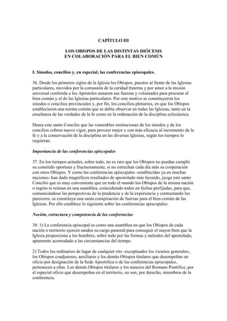 CAPÍTULO III

                  LOS OBISPOS DE LAS DISTINTAS DIÓCESIS
                  EN COLABORACIÓN PARA EL BIEN COMÚN


I. Sínodos, concilios y, en especial, las conferencias episcopales.

36. Desde los primeros siglos de la Iglesia los Obispos, puestos al frente de las Iglesias
particulares, movidos por la comunión de la caridad fraterna y por amor a la misión
universal conferida a los Apóstoles aunaron sus fuerzas y voluntades para procurar el
bien común y el de las Iglesias particulares. Por este motivo se constituyeron los
sínodos o concilios provinciales y, por fin, los concilios plenarios, en que los Obispos
establecieron una norma común que se debía observar en todas las Iglesias, tanto en la
enseñanza de las verdades de la fe como en la ordenación de la disciplina eclesiástica.

Desea este santo Concilio que las venerables instituciones de los sínodos y de los
concilios cobren nuevo vigor, para proveer mejor y con más eficacia al incremento de la
fe y a la conservación de la disciplina en las diversas Iglesias, según los tiempos lo
requieran.

Importancia de las conferencias episcopales

37. En los tiempos actuales, sobre todo, no es raro que los Obispos no puedan cumplir
su cometido oportuna y fructuosamente, si no estrechan cada día más su cooperación
con otros Obispos. Y como las conferencias episcopales -establecidas ya en muchas
naciones- han dado magníficos resultados de apostolado más fecundo, juzga este santo
Concilio que es muy conveniente que en todo el mundo los Obispos de la misma nación
o región re reúnan en una asamblea, coincidiendo todos en fechas prefijadas, para que,
comunicándose las perspectivas de la prudencia y de la experiencia y contrastando los
pareceres, se constituya una santa conspiración de fuerzas para el bien común de las
Iglesias. Por ello establece lo siguiente sobre las conferencias episcopales:

Noción, estructura y competencia de las conferencias

38. 1) La conferencia episcopal es como una asamblea en que los Obispos de cada
nación o territorio ejercen unidos su cargo pastoral para conseguir el mayor bien que la
Iglesia proporciona a los hombres, sobre todo por las formas y métodos del apostolado,
aptamente acomodado a las circunstancias del tiempo.

2) Todos los ordinarios de lugar de cualquier rito -exceptuados los vicarios generales-,
los Obispos coadjutores, auxiliares y los demás Obispos titulares que desempeñan un
oficio por designación de la Sede Apostólica o de las conferencias episcopales,
pertenecen a ellas. Los demás Obispos titulares y los nuncios del Romano Pontífice, por
el especial oficio que desempeñan en el territorio, no son, por derecho, miembros de la
conferencia.
 
