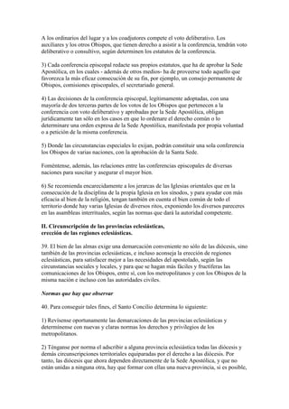 A los ordinarios del lugar y a los coadjutores compete el voto deliberativo. Los
auxiliares y los otros Obispos, que tienen derecho a asistir a la conferencia, tendrán voto
deliberativo o consultivo, según determinen los estatutos de la conferencia.

3) Cada conferencia episcopal redacte sus propios estatutos, que ha de aprobar la Sede
Apostólica, en los cuales - además de otros medios- ha de proveerse todo aquello que
favorezca la más eficaz consecución de su fin, por ejemplo, un consejo permanente de
Obispos, comisiones episcopales, el secretariado general.

4) Las decisiones de la conferencia episcopal, legítimamente adoptadas, con una
mayoría de dos terceras partes de los votos de los Obispos que pertenecen a la
conferencia con voto deliberativo y aprobadas por la Sede Apostólica, obligan
jurídicamente tan sólo en los casos en que lo ordenare el derecho común o lo
determinare una orden expresa de la Sede Apostólica, manifestada por propia voluntad
o a petición de la misma conferencia.

5) Donde las circunstancias especiales lo exijan, podrán constituir una sola conferencia
los Obispos de varias naciones, con la aprobación de la Santa Sede.

Foméntense, además, las relaciones entre las conferencias episcopales de diversas
naciones para suscitar y asegurar el mayor bien.

6) Se recomienda encarecidamente a los jerarcas de las Iglesias orientales que en la
consecución de la disciplina de la propia Iglesia en los sínodos, y para ayudar con más
eficacia al bien de la religión, tengan también en cuenta el bien común de todo el
territorio donde hay varias Iglesias de diversos ritos, exponiendo los diversos pareceres
en las asambleas interrituales, según las normas que dará la autoridad competente.

II. Circunscripción de las provincias eclesiásticas,
erección de las regiones eclesiásticas.

39. El bien de las almas exige una demarcación conveniente no sólo de las diócesis, sino
también de las provincias eclesiásticas, e incluso aconseja la erección de regiones
eclesiásticas, para satisfacer mejor a las necesidades del apostolado, según las
circunstancias sociales y locales, y para que se hagan más fáciles y fructíferas las
comunicaciones de los Obispos, entre sí, con los metropolitanos y con los Obispos de la
misma nación e incluso con las autoridades civiles.

Normas que hay que observar

40. Para conseguir tales fines, el Santo Concilio determina lo siguiente:

1) Revísense oportunamente las demarcaciones de las provincias eclesiásticas y
determínense con nuevas y claras normas los derechos y privilegios de los
metropolitanos.

2) Ténganse por norma el adscribir a alguna provincia eclesiástica todas las diócesis y
demás circunscripciones territoriales equiparadas por el derecho a las diócesis. Por
tanto, las diócesis que ahora dependen directamente de la Sede Apostólica, y que no
están unidas a ninguna otra, hay que formar con ellas una nueva provincia, si es posible,
 