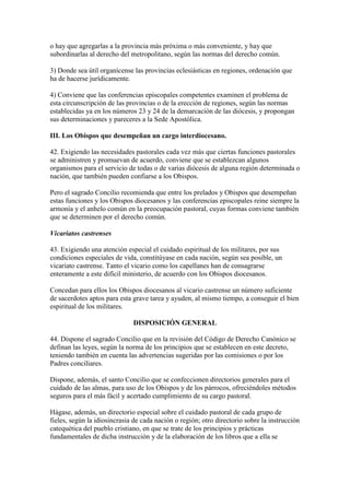 o hay que agregarlas a la provincia más próxima o más conveniente, y hay que
subordinarlas al derecho del metropolitano, según las normas del derecho común.

3) Donde sea útil organícense las provincias eclesiásticas en regiones, ordenación que
ha de hacerse jurídicamente.

4) Conviene que las conferencias episcopales competentes examinen el problema de
esta circunscripción de las provincias o de la erección de regiones, según las normas
establecidas ya en los números 23 y 24 de la demarcación de las diócesis, y propongan
sus determinaciones y pareceres a la Sede Apostólica.

III. Los Obispos que desempeñan un cargo interdiocesano.

42. Exigiendo las necesidades pastorales cada vez más que ciertas funciones pastorales
se administren y promuevan de acuerdo, conviene que se establezcan algunos
organismos para el servicio de todas o de varias diócesis de alguna región determinada o
nación, que también pueden confiarse a los Obispos.

Pero el sagrado Concilio recomienda que entre los prelados y Obispos que desempeñan
estas funciones y los Obispos diocesanos y las conferencias episcopales reine siempre la
armonía y el anhelo común en la preocupación pastoral, cuyas formas conviene también
que se determinen por el derecho común.

Vicariatos castrenses

43. Exigiendo una atención especial el cuidado espiritual de los militares, por sus
condiciones especiales de vida, constitúyase en cada nación, según sea posible, un
vicariato castrense. Tanto el vicario como los capellanes han de consagrarse
enteramente a este difícil ministerio, de acuerdo con los Obispos diocesanos.

Concedan para ellos los Obispos diocesanos al vicario castrense un número suficiente
de sacerdotes aptos para esta grave tarea y ayuden, al mismo tiempo, a conseguir el bien
espiritual de los militares.

                              DISPOSICIÓN GENERAL

44. Dispone el sagrado Concilio que en la revisión del Código de Derecho Canónico se
definan las leyes, según la norma de los principios que se establecen en este decreto,
teniendo también en cuenta las advertencias sugeridas por las comisiones o por los
Padres conciliares.

Dispone, además, el santo Concilio que se confeccionen directorios generales para el
cuidado de las almas, para uso de los Obispos y de los párrocos, ofreciéndoles métodos
seguros para el más fácil y acertado cumplimiento de su cargo pastoral.

Hágase, además, un directorio especial sobre el cuidado pastoral de cada grupo de
fieles, según la idiosincrasia de cada nación o región; otro directorio sobre la instrucción
catequética del pueblo cristiano, en que se trate de los principios y prácticas
fundamentales de dicha instrucción y de la elaboración de los libros que a ella se
 