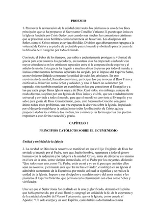 PROEMIO

1. Promover la restauración de la unidad entre todos los cristianos es uno de los fines
principales que se ha propuesto el Sacrosanto Concilio Vaticano II, puesto que única es
la Iglesia fundada por Cristo Señor, aun cuando son muchas las comuniones cristianas
que se presentan a los hombres como la herencia de Jesucristo. Los discípulos del
Señor, como si Cristo mismo estuviera dividido. División que abiertamente repugna a la
voluntad de Cristo y es piedra de escándalo para el mundo y obstáculo para la causa de
la difusión del Evangelio por todo el mundo.

Con todo, el Señor de los tiempos, que sabia y pacientemente prosigue su voluntad de
gracia para con nosotros los pecadores, en nuestros días ha empezado a infundir con
mayor abundancia en los cristianos separados entre sí la compunción de espíritu y el
anhelo de unión. Esta gracia ha llegado a muchas almas dispersas por todo el mundo, e
incluso entre nuestros hermanos separados ha surgido, por el impuso del Espíritu Santo,
un movimiento dirigido a restaurar la unidad de todos los cristianos. En este
movimiento de unidad, llamado ecuménico, participan los que invocan al Dios Trino y
confiesan a Jesucristo como Señor y salvador, y esto lo hacen no solamente por
separado, sino también reunidos en asambleas en las que conocieron el Evangelio y a
las que cada grupo llama Iglesia suya y de Dios. Casi todos, sin embargo, aunque de
modo diverso, suspiran por una Iglesia de Dios única y visible, que sea verdaderamente
universal y enviada a todo el mundo, para que el mundo se convierta al Evangelio y se
salve para gloria de Dios. Considerando, pues, este Sacrosanto Concilio con grato
ánimo todos estos problemas, una vez expuesta la doctrina sobre la Iglesia, impulsado
por el deseo de restablecer la unidad entre todos los discípulos de Cristo, quiere
proponer atodos los católicos los medios, los caminos y las formas por las que puedan
responder a este divina vocación y gracia.

                                    CAPÍTULO I

             PRINCIPIOS CATÓLICOS SOBRE EL ECUMENISMO


Unidad y unicidad de la Iglesia

2. La caridad de Dios hacia nosotros se manifestó en que el Hijo Unigénito de Dios fue
enviado al mundo por el Padre, para que, hecho hombre, regenerara a todo el género
humano con la redención y lo redujera a la unidad. Cristo, antes de ofrecerse a sí mismo
en el ara de la cruz, como víctima inmaculada, oró al Padre por los creyentes, diciendo:
"Que todos sean uno, como Tú, Padre, estás en mi y yo en tí, para que también ellos
sean en nosotros, y el mundo crea que Tú me has enviado", e instituyó en su Iglesia el
admirable sacramento de la Eucaristía, por medio del cual se significa y se realiza la
unidad de la Iglesia. Impuso a sus discípulos e mandato nuevo del amor mutuo y les
prometió el Espíritu Paráclito, que permanecería eternamente con ellos como Señor y
vivificador.

Una vez que el Señor Jesús fue exaltado en la cruz y glorificado, derramó el Espíritu
que había prometido, por el cual llamó y congregó en unidad de la fe, de la esperanza y
de la caridad al pueblo del Nuevo Testamento, que es la Iglesia, como enseña el
Apóstol: "Un solo cuerpo y un solo Espíritu, como habéis sido llamados en una
 
