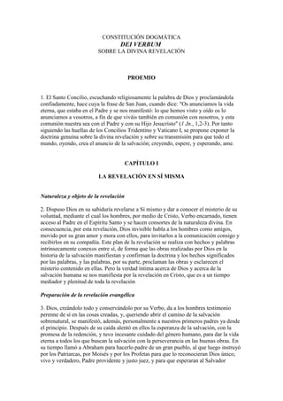 CONSTITUCIÓN DOGMÁTICA
                                   DEI VERBUM
                         SOBRE LA DIVINA REVELACIÓN



                                       PROEMIO


1. El Santo Concilio, escuchando religiosamente la palabra de Dios y proclamándola
confiadamente, hace cuya la frase de San Juan, cuando dice: "Os anunciamos la vida
eterna, que estaba en el Padre y se nos manifestó: lo que hemos visto y oído os lo
anunciamos a vosotros, a fin de que viváis también en comunión con nosotros, y esta
comunión nuestra sea con el Padre y con su Hijo Jesucristo" (1 Jn., 1,2-3). Por tanto
siguiendo las huellas de los Concilios Tridentino y Vaticano I, se propone exponer la
doctrina genuina sobre la divina revelación y sobre su transmisión para que todo el
mundo, oyendo, crea el anuncio de la salvación; creyendo, espere, y esperando, ame.


                                       CAPÍTULO I

                         LA REVELACIÓN EN SÍ MISMA


Naturaleza y objeto de la revelación

2. Dispuso Dios en su sabiduría revelarse a Sí mismo y dar a conocer el misterio de su
voluntad, mediante el cual los hombres, por medio de Cristo, Verbo encarnado, tienen
acceso al Padre en el Espíritu Santo y se hacen consortes de la naturaleza divina. En
consecuencia, por esta revelación, Dios invisible habla a los hombres como amigos,
movido por su gran amor y mora con ellos, para invitarlos a la comunicación consigo y
recibirlos en su compañía. Este plan de la revelación se realiza con hechos y palabras
intrínsecamente conexos entre sí, de forma que las obras realizadas por Dios en la
historia de la salvación manifiestan y confirman la doctrina y los hechos significados
por las palabras, y las palabras, por su parte, proclaman las obras y esclarecen el
misterio contenido en ellas. Pero la verdad íntima acerca de Dios y acerca de la
salvación humana se nos manifiesta por la revelación en Cristo, que es a un tiempo
mediador y plenitud de toda la revelación

Preparación de la revelación evangélica

3. Dios, creándolo todo y conservándolo por su Verbo, da a los hombres testimonio
perenne de sí en las cosas creadas, y, queriendo abrir el camino de la salvación
sobrenatural, se manifestó, además, personalmente a nuestros primeros padres ya desde
el principio. Después de su caída alentó en ellos la esperanza de la salvación, con la
promesa de la redención, y tuvo incesante cuidado del género humano, para dar la vida
eterna a todos los que buscan la salvación con la perseverancia en las buenas obras. En
su tiempo llamó a Abraham para hacerlo padre de un gran pueblo, al que luego instruyó
por los Patriarcas, por Moisés y por los Profetas para que lo reconocieran Dios único,
vivo y verdadero, Padre providente y justo juez, y para que esperaran al Salvador
 