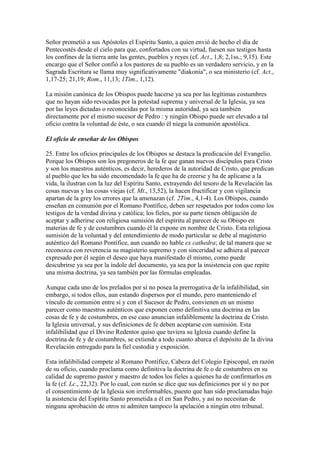 Señor prometió a sus Apóstoles el Espíritu Santo, a quien envió de hecho el día de
Pentecostés desde el cielo para que, confortados con su virtud, fuesen sus testigos hasta
los confines de la tierra ante las gentes, pueblos y reyes (cf. Act., 1,8; 2,1ss.; 9,15). Este
encargo que el Señor confió a los pastores de su pueblo es un verdadero servicio, y en la
Sagrada Escritura se llama muy significativamente "diakonía", o sea ministerio (cf. Act.,
1,17-25; 21,19; Rom., 11,13; 1Tim., 1,12).

La misión canónica de los Obispos puede hacerse ya sea por las legítimas costumbres
que no hayan sido revocadas por la potestad suprema y universal de la Iglesia, ya sea
por las leyes dictadas o reconocidas por la misma autoridad, ya sea también
directamente por el mismo sucesor de Pedro : y ningún Obispo puede ser elevado a tal
oficio contra la voluntad de éste, o sea cuando él niega la comunión apostólica.

El oficio de enseñar de los Obispos

25. Entre los oficios principales de los Obispos se destaca la predicación del Evangelio.
Porque los Obispos son los pregoneros de la fe que ganan nuevos discípulos para Cristo
y son los maestros auténticos, es decir, herederos de la autoridad de Cristo, que predican
al pueblo que les ha sido encomendado la fe que ha de creerse y ha de aplicarse a la
vida, la ilustran con la luz del Espíritu Santo, extrayendo del tesoro de la Revelación las
cosas nuevas y las cosas viejas (cf. Mt., 13,52), la hacen fructificar y con vigilancia
apartan de la grey los errores que la amenazan (cf. 2Tim., 4,1-4). Los Obispos, cuando
enseñan en comunión por el Romano Pontífice, deben ser respetados por todos como los
testigos de la verdad divina y católica; los fieles, por su parte tienen obligación de
aceptar y adherirse con religiosa sumisión del espíritu al parecer de su Obispo en
materias de fe y de costumbres cuando él la expone en nombre de Cristo. Esta religiosa
sumisión de la voluntad y del entendimiento de modo particular se debe al magisterio
auténtico del Romano Pontífice, aun cuando no hable ex cathedra; de tal manera que se
reconozca con reverencia su magisterio supremo y con sinceridad se adhiera al parecer
expresado por él según el deseo que haya manifestado él mismo, como puede
descubrirse ya sea por la índole del documento, ya sea por la insistencia con que repite
una misma doctrina, ya sea también por las fórmulas empleadas.

Aunque cada uno de los prelados por sí no posea la prerrogativa de la infalibilidad, sin
embargo, si todos ellos, aun estando dispersos por el mundo, pero manteniendo el
vínculo de comunión entre sí y con el Sucesor de Pedro, convienen en un mismo
parecer como maestros auténticos que exponen como definitiva una doctrina en las
cosas de fe y de costumbres, en ese caso anuncian infaliblemente la doctrina de Cristo.
la Iglesia universal, y sus definiciones de fe deben aceptarse con sumisión. Esta
infalibilidad que el Divino Redentor quiso que tuviera su Iglesia cuando define la
doctrina de fe y de costumbres, se extiende a todo cuanto abarca el depósito de la divina
Revelación entregado para la fiel custodia y exposición.

Esta infalibilidad compete al Romano Pontífice, Cabeza del Colegio Episcopal, en razón
de su oficio, cuando proclama como definitiva la doctrina de fe o de costumbres en su
calidad de supremo pastor y maestro de todos los fieles a quienes ha de confirmarlos en
la fe (cf. Lc., 22,32). Por lo cual, con razón se dice que sus definiciones por sí y no por
el consentimiento de la Iglesia son irreformables, puesto que han sido proclamadas bajo
la asistencia del Espíritu Santo prometida a él en San Pedro, y así no necesitan de
ninguna aprobación de otros ni admiten tampoco la apelación a ningún otro tribunal.
 