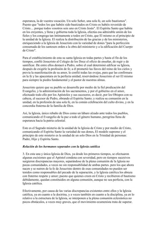 esperanza, la de vuestra vocación. Un solo Señor, una sola fe, un solo bautismos".
Puesto que "todos los que habéis sido bautizados en Cristo os habéis revestido de
Cristo.... porque todos vosotros sois uno en Cristo Jesús". El Espíritu Santo que habita
en los creyentes, y llena y gobierna toda la Iglesia, efectúa esa admirable unión de los
fieles y los congrega tan íntimamente a todos en Cristo, que El mismo es el principio de
la unidad de la Iglesia. El realiza la distribución de las gracias y de los ministerios,
enriqueciendo a la Iglesia de Jesucristo con la variedad de dones "para la perfección
consumada de los santosen orden a la obra del ministerio y a la edificación del Cuerpo
de Cristo".

Para el establecimiento de esta su santa Iglesia en todas partes y hasta el fin de los
tiempos, confió Jesucristo al Colegio de los Doce el oficio de enseñar, de regir y de
santificar. De entre ellos destacó a Pedro, sobre el cual determinó edificar su Iglesia,
después de exigirle la profesión de fe; a él prometió las llaves del reino de los cielos y
previa la manifestación de su amor, le confió todas las ovejas, para que las confirmara
en la fe y las apacentara en la perfecta unidad, reservándose Jesucristo el ser El mismo
para siempre la piedra fundamental y el pastor de nuestras almas.

Jesucristo quiere que su pueblo se desarrolle por medio de la fiel predicación del
Evangelio, y la administración de los sacramentos, y por el gobierno en el amor,
efectuado todo ello por los Apóstoles y sus sucesores, es decir, por los Obispos con su
cabeza, el sucesor de Pedro, obrando el Espíritu Santo; y realiza su comunión en la
unidad, en la profesión de una sola fe, en la común celebración del culto divino, y en la
concordia fraterna de la familia de Dios.

Así, la Iglesia, único rebaño de Dios como un lábaro alzado ante todos los pueblos,
comunicando el Evangelio de la paz a todo el género humano, peregrina llena de
esperanza hacia la patria celestial.

Este es el Sagrado misterio de la unidad de la Iglesia de Cristo y por medio de Cristo,
comunicando el Espíritu Santo la variedad de sus dones, El modelo supremo y el
principio de este misterio es la unidad de un solo Dios en la Trinidad de personas:
Padre, Hijo y Espíritu Santo.

Relación de los hermanos separados con la Iglesia católica

3. En esta una y única Iglesia de Dios, ya desde los primeros tiempos, se efectuaron
algunas escisiones que el Apóstol condena con severidad, pero en tiempos sucesivos
surgieron discrepancias mayores, separándose de la plena comunión de la Iglesia no
pocas comunidades, a veces no sin responsabilidad de ambas partes. pero los que ahora
nacen y se nutren de la fe de Jesucristo dentro de esas comunidades no pueden ser
tenidos como responsables del pecado de la separación, y la Iglesia católica los abraza
con fraterno respeto y amor; puesto que quienes creen en Cristo y recibieron el bautismo
debidamente, quedan constituidos en alguna comunión, aunque no sea perfecta, con la
Iglesia católica.

Efectivamente, por causa de las varias discrepancias existentes entre ellos y la Iglesia
católica, ya en cuanto a la doctrina, y a veces también en cuanto a la disciplina, ya en lo
relativo a la estructura de la Iglesia, se interponen a la plena comunión eclesiástica no
pocos obstáculos, a veces muy graves, que el movimiento ecumenista trata de superar.
 