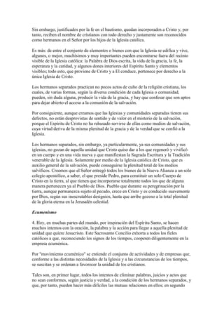 Sin embargo, justificados por la fe en el bautismo, quedan incorporados a Cristo y, por
tanto, reciben el nombre de cristianos con todo derecho y justamente son reconocidos
como hermanos en el Señor por los hijos de la Iglesia católica.

Es más: de entre el conjunto de elementos o bienes con que la Iglesia se edifica y vive,
algunos, o mejor, muchísimos y muy importantes pueden encontrarse fuera del recinto
visible de la Iglesia católica: la Palabra de Dios escrita, la vida de la gracia, la fe, la
esperanza y la caridad, y algunos dones interiores del Espíritu Santo y elementos
visibles; todo esto, que proviene de Cristo y a El conduce, pertenece por derecho a la
única Iglesia de Cristo.

Los hermanos separados practican no pocos actos de culto de la religión cristiana, los
cuales, de varias formas, según la diversa condición de cada Iglesia o comunidad,
pueden, sin duda alguna, producir la vida de la gracia, y hay que confesar que son aptos
para dejar abierto el acceso a la comunión de la salvación.

Por consiguiente, aunque creamos que las Iglesias y comunidades separadas tienen sus
defectos, no están desprovistas de sentido y de valor en el misterio de la salvación,
porque el Espíritu de Cristo no ha rehusado servirse de ellas como medios de salvación,
cuya virtud deriva de la misma plenitud de la gracia y de la verdad que se confió a la
Iglesia.

Los hermanos separados, sin embargo, ya particularmente, ya sus comunidades y sus
iglesias, no gozan de aquella unidad que Cristo quiso dar a los que regeneró y vivificó
en un cuerpo y en una vida nueva y que manifiestan la Sagrada Escritura y la Tradición
venerable de la Iglesia. Solamente por medio de la Iglesia católica de Cristo, que es
auxilio general de la salvación, puede conseguirse la plenitud total de los medios
salvíficos. Creemos que el Señor entregó todos los bienes de la Nueva Alianza a un solo
colegio apostólico, a saber, el que preside Pedro, para constituir un solo Cuerpo de
Cristo en la tierra, al que tienen que incorporarse totalmente todos los que de alguna
manera pertenecen ya al Pueblo de Dios. Pueblo que durante su peregrinación por la
tierra, aunque permanezca sujeto al pecado, crece en Cristo y es conducido suavemente
por Dios, según sus inescrutables designios, hasta que arribe gozoso a la total plenitud
de la gloria eterna en la Jerusalén celestial.

Ecumenismo

4. Hoy, en muchas partes del mundo, por inspiración del Espíritu Santo, se hacen
muchos intentos con la oración, la palabra y la acción para llegar a aquella plenitud de
unidad que quiere Jesucristo. Este Sacrosanto Concilio exhorta a todos los fieles
católicos a que, reconociendo los signos de los tiempos, cooperen diligentemente en la
empresa ecuménica.

Por "movimiento ecuménico" se entiende el conjunto de actividades y de empresas que,
conforme a las distintas necesidades de la Iglesia y a las circunstancias de los tiempos,
se suscitan y se ordenan a favorecer la unidad de los cristianos.

Tales son, en primer lugar, todos los intentos de eliminar palabras, juicios y actos que
no sean conformes, según justicia y verdad, a la condición de los hermanos separados, y
que, por tanto, pueden hacer más difíciles las mutuas relaciones en ellos; en segundo
 