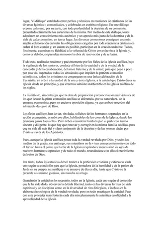 lugar, "el diálogo" entablado entre peritos y técnicos en reuniones de cristianos de las
diversas Iglesias o comunidades, y celebradas en espíritu religioso. En este diálogo
expone cada uno, por su parte, con toda profundidad la doctrina de su comunión,
presentado claramente los caracteres de la misma. Por medio de este diálogo, todos
adquieren un conocimiento más auténtico y un aprecio más justo de la doctrina y de la
vida de cada comunión; en tercer lugar, las diversas comuniones consiguen una más
amplia colaboración en todas las obligaciones exigidas por toda conciencia cristiana en
orden al bien común y, en cuanto es posible, participan en la oración unánime. Todos,
finalmente, examinan su fidelidad a la voluntad de Cristo con relación a la Iglesia y,
como es debido, emprenden animosos la obra de renovación y de reforma.

Todo esto, realizado prudente y pacientemente por los fieles de la Iglesia católica, bajo
la vigilancia de los pastores, conduce al bien de la equidad y de la verdad, de la
concordia y de la colaboración, del amor fraterno y de la unión; para que poco a poco
por esta vía, superados todos los obstáculos que impiden la perfecta comunión
eclesiástica, todos los cristianos se congreguen en una única celebración de la
Eucaristía, en orden a la unidad de la una y única Iglesia, a la unidad que Cristo dio a su
Iglesia desde un principio, y que creemos subsiste indefectible en la Iglesia católica de
los siglos.

Es manifiesto, sin embargo, que la obra de preparación y reconciliación individuales de
los que desean la plena comunión católica se diferencia, por su naturaleza, de la
empresa ecumenista, pero no encierra oposición alguna, ya que ambos proceden del
admirable designio de Dios.

Los fieles católicos han de ser, sin duda, solícitos de los hermanos separados en la
acción ecumenista, orando por ellos, hablándoles de las cosas de la Iglesia, dando los
primeros pasos hacia ellos. Pero deben considerar también por su parte con ánimo
sincero y diligente, lo que hay que renovar y corregir en la misma familia católica, para
que su vida dé más fiel y claro testimonio de la doctrina y de las normas dadas por
Cristo a través de los Apóstoles.

Pues, aunque la Iglesia católica posea toda la verdad revelada por Dios, y todos los
medios de la gracia, sin embargo, sus miembros no la viven consecuentemente con todo
el fervor, hasta el punto que la faz de la Iglesia resplandece menos ante los ojos de
nuestros hermanos separados y de todo el mundo, retardándose con ello el crecimiento
del reino de Dios.

Por tanto, todos los católicos deben tender a la perfección cristiana y esforzarse cada
uno según su condición para que la Iglesia, portadora de la humildad y de la pasión de
Jesús en su cuerpo, se purifique y se renueve de día en día, hasta que Cristo se la
presente a sí mismo gloriosa, sin mancha ni arruga.

Guardando la unidad en lo necesario, todos en la Iglesia, cada uno según el cometido
que le ha sido dado, observen la debida libertad, tanto en las diversas formas de vida
espiritual y de disciplina como en la diversidad de ritos litúrgicos, e incluso en la
elaboración teológica de la verdad revelada; pero en todo practiquen la caridad. Pues
con este proceder manifestarán cada día más plenamente la auténtica catolicidad y la
apostolicidad de la Iglesia.
 