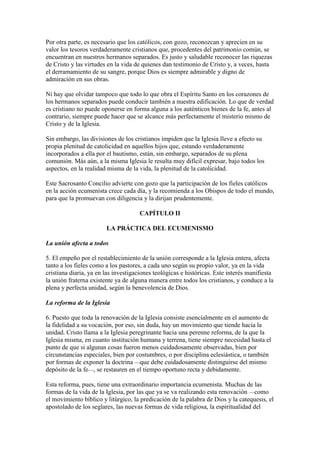 Por otra parte, es necesario que los católicos, con gozo, reconozcan y aprecien en su
valor los tesoros verdaderamente cristianos que, procedentes del patrimonio común, se
encuentran en nuestros hermanos separados. Es justo y saludable reconocer las riquezas
de Cristo y las virtudes en la vida de quienes dan testimonio de Cristo y, a veces, hasta
el derramamiento de su sangre, porque Dios es siempre admirable y digno de
admiración en sus obras.

Ni hay que olvidar tampoco que todo lo que obra el Espíritu Santo en los corazones de
los hermanos separados puede conducir también a nuestra edificación. Lo que de verdad
es cristiano no puede oponerse en forma alguna a los auténticos bienes de la fe, antes al
contrario, siempre puede hacer que se alcance más perfectamente el misterio mismo de
Cristo y de la Iglesia.

Sin embargo, las divisiones de los cristianos impiden que la Iglesia lleve a efecto su
propia plenitud de catolicidad en aquellos hijos que, estando verdaderamente
incorporados a ella por el bautismo, están, sin embargo, separados de su plena
comunión. Más aún, a la misma Iglesia le resulta muy difícil expresar, bajo todos los
aspectos, en la realidad misma de la vida, la plenitud de la catolicidad.

Este Sacrosanto Concilio advierte con gozo que la participación de los fieles católicos
en la acción ecumenista crece cada día, y la recomienda a los Obispos de todo el mundo,
para que la promuevan con diligencia y la dirijan prudentemente.

                                     CAPÍTULO II

                        LA PRÁCTICA DEL ECUMENISMO

La unión afecta a todos

5. El empeño por el restablecimiento de la unión corresponde a la Iglesia entera, afecta
tanto a los fieles como a los pastores, a cada uno según su propio valor, ya en la vida
cristiana diaria, ya en las investigaciones teológicas e históricas. Este interés manifiesta
la unión fraterna existente ya de alguna manera entre todos los cristianos, y conduce a la
plena y perfecta unidad, según la benevolencia de Dios.

La reforma de la Iglesia

6. Puesto que toda la renovación de la Iglesia consiste esencialmente en el aumento de
la fidelidad a su vocación, por eso, sin duda, hay un movimiento que tiende hacia la
unidad. Cristo llama a la Iglesia peregrinante hacia una perenne reforma, de la que la
Iglesia misma, en cuanto institución humana y terrena, tiene siempre necesidad hasta el
punto de que si algunas cosas fueron menos cuidadosamente observadas, bien por
circunstancias especiales, bien por costumbres, o por disciplina eclesiástica, o también
por formas de exponer la doctrina —que debe cuidadosamente distinguirse del mismo
depósito de la fe—, se restauren en el tiempo oportuno recta y debidamente.

Esta reforma, pues, tiene una extraordinario importancia ecumenista. Muchas de las
formas de la vida de la Iglesia, por las que ya se va realizando esta renovación —como
el movimiento bíblico y litúrgico, la predicación de la palabra de Dios y la catequesis, el
apostolado de los seglares, las nuevas formas de vida religiosa, la espiritualidad del
 