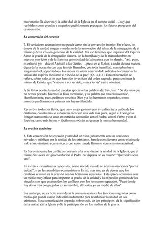 matrimonio, la doctrina y la actividad de la Iglesia en el campo social—, hay que
recibirlas como prendas y augurios quefelizmente presagian los futuros progresos del
ecumenismo.

La conversión del corazón

7. El verdadero ecumenismo no puede darse sin la conversión interior. En efecto, los
deseos de la unidad surgen y maduran de la renovación del alma, de la abnegación de sí
mismo y de la efusión generosa de la caridad. Por eso tenemos que implorar del Espíritu
Santo la gracia de la abnegación sincera, de la humildad y de la mansedumbre en
nuestros servicios y de la fraterna generosidad del alma para con los demás. "Así, pues,
os exhorto yo —dice el Apóstol a las Gentes—, preso en el Señor, a andar de una manera
digna de la vocación con que fuisteis llamados, con toda humildad, mansedumbre y
longanimidad, soportándoos los unos a los otros con caridad, solícitos de conservar la
unidad del espíritu mediante el vínculo de la paz" (Ef., 4,1-3). Esta exhortación se
refiere, sobre todo, a los que han sido investidos del orden sagrado, para continuar la
misión de Cristo, que "vino no a ser servido, sino a servir" entre nosotros.

A las faltas contra la unidad pueden aplicarse las palabras de San Juan: " Si decimos que
no hemos pecado, hacemos a Dios mentiroso, y su palabra no está en nosotros".
Humildemente, pues, pedimos perdón a Dios y a los hermanos separados, como
nosotros perdonamos a quienes nos hayan ofendido.

Recuerden todos los fieles, que tanto mejor promoverán y realizarán la unión de los
cristianos, cuanto más se esfuercen en llevar una vida más pura, según el Evangelio.
Porque cuanto más se unan en estrecha comunión con el Padre, con el Verbo y con el
Espíritu, tanto más íntima y fácilmente podrán acrecentar la mutua hermandad.

La oración unánime

8. Esta conversión del corazón y santidad de vida, juntamente con las oraciones
privadas y públicas por la unidad de los cristianos, han de considerarse como el alma de
todo el movimiento ecuménico, y con razón puede llamarse ecumenismo espiritual.

Es frecuente entre los católicos concurrir a la oración por la unidad de la Iglesia, que el
mismo Salvador dirigió enardecido al Padre en vísperas de su muerte: "Que todos sean
uno".

En ciertas circunstancias especiales, como sucede cuando se ordenan oraciones "por la
unidad", y en las asambleas ecumenistas es lícito, más aún, es de desear que los
católicos se unan en la oración con los hermanos separados. Tales preces comunes son
un medio muy eficaz para impetrar la gracia de la unidad y la expresión genuina de los
vínculos con que estánunidos los católicos con los hermanos separados: "Pues donde
hay dos o tres congregados en mi nombre, allí estoy yo en medio de ellos".

Sin embargo, no es lícito considerar la comunicación en las funciones sagradas como
medio que pueda usarse indiscriminadamente para restablecer la unidad de los
cristianos. Esta comunicación depende, sobre todo, de dos principios: de la significación
de la unidad de la Iglesia y de la participación en los medios de la gracia.
 