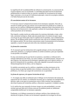 La significación de la unidad prohíbe de ordinario la comunicación. La consecución de
la gracia algunas veces la recomienda. La autoridad episcopal local ha de determinar
prudentemente el modo de obrar en concreto, atendidas las circunstancias de tiempo,
lugar y personas, a no ser que la Conferencia episcopal, a tenor de sus propios estatutos,
o la Santa Sede provean de otro modo.

El conocimiento mutuo de los hermanos

9. Conviene conocer la disposición de ánimo de los hermanos separados. Para ello se
necesita el estudio que hay que realizar con un alma benévola guiada por la verdad. Es
preciso que los católicos, debidamente preparados, adquieran mejor conocimiento de la
doctrina y de la historia de la vida espiritual y cultural, de la psicología religiosa y de la
cultura peculiares de los hermanos.

Para lograrlo, ayudan mucho por ambas partes las reuniones destinadas a tratar, sobre
todo, cuestiones teológicas, donde cada uno pueda tratar a los demás de igual a igual,
con tal que los que toman parte, bajo la vigilancia de los prelados, sean verdaderamente
peritos. De tal diálogo puede incluso esclarecerse más cuál sea la verdadera naturaleza
de la Iglesia católica. De esta forma conoceremos mejor el pensamiento de los hermanos
separados y nuestra fe aparecerá entre ellos más claramente expresada.

La formación ecumenista

10. Es necesario que las instituciones de la sagrada teología y de las otras disciplinas,
sobre todo, históricas, se expliquen también en sentido ecuménico, para que respondan
lo más posible a la realidad.

Es muy conveniente que los que han de ser pastores y sacerdotes se imbuyan de la
teología elaborada de esta forma, con sumo cuidado, y no polémicamente, máxime en lo
que respecta a las relaciones de los hermanos separados para con la Iglesia católica, ya
que de la formación de los sacerdotes, sobre todo, depende la necesaria instrucción y
formaciónespiritual de los fieles y de los religiosos.

Es también conveniente que los católicos, empeñados en obras misioneras en las
mismas tierras en que hay también otros cristianos, conozcan hoy, sobre todo, los
problemas y los frutos que surgen del ecumenismo en su apostolado.

La forma de expresar y de exponer la doctrina de la fe

11. En ningún caso debe ser obstáculo para el diálogo con los hermanos del sistema de
exposición de la fe católica. Es totalmente necesario que se exponga con claridad toda la
doctrina. nada es tan ajeno al ecumenismo como el falso irenismo, que pretendiera
desvirtuar la pureza de la doctrina católica y obscurecer su genuino y verdadero sentido.

La fe católica hay que exponerla al mismo tiempo con más profundidad y con más
rectitud, para que tanto por la forma como por las palabras pueda ser cabalmente
comprendida también por los hermanos separados.

Finalmente, en el diálogo ecumenista los teólogos católicos, bien imbuidos de la
doctrina de la Iglesia, al tratar con los hermanos separados de investigar los divinos
 