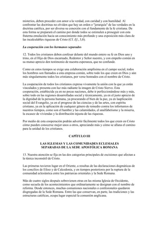 misterios, deben proceder con amor a la verdad, con caridad y con humildad. Al
confrontar las doctrinas no olviden que hay un orden o "jerarquía" de las verdades en la
doctrina católica, por ser diversa su conexión con el fundamente de la fe cristiana. De
esta forma se preparará el camino por donde todos se estimulen a proseguir con esta
fraterna emulación hacia un conocimiento más profundo y una exposición más clara de
las incalculables riquezas de Cristo (Cf. Ef., 3,8).

La cooperación con los hermanos separados

12. Todos los cristianos deben confesar delante del mundo entero su fe en Dios uno y
trino, en el Hijo de Dios encarnado, Redentor y Señor nuestro, y con empeño común en
su mutuo aprecio den testimonio de nuestra esperanza, que no confunde.

Como en estos tiempos se exige una colaboración amplísima en el campo social, todos
los hombres son llamados a esta empresa común, sobre todo los que creen en Dios y aún
más singularmente todos los cristianos, por verse honrados con el nombre de Cristo.

La cooperación de todos los cristianos expresa vivamente la unión con la que ya están
vinculados y presenta con luz más radiante la imagen de Cristo Siervo. Esta
cooperación, establecida ya en no pocas naciones, debe ir perfeccionándose más y más,
sobre todo en las regiones desarrolladas social y técnicamente, ya en el justo aprecio de
la dignidad de la persona humana, ya procurando el bien de la paz, ya en laaplicación
social del Evangelio, ya en el progreso de las ciencias y de las artes, con espíritu
cristiano, ya en la aplicación de cualquier género de remedio contra los infortunios de
nuestros tiempos, como son el hambre y las calamidades, el analfabetismo y la miseria,
la escasez de viviendas y la distribución injusta de las riquezas.

Por medio de esta cooperación podrán advertir fácilmente todos los que creen en Cristo
cómo pueden conocerse mejor unos a otros, apreciando más y cómo se allana el camino
para la unidad de los cristianos.

                                    CAPÍTULO III

             LAS IGLESIAS Y LAS COMUNIDADES ECLESIALES
             SEPARADAS DE LA SEDE APOSTÓLICA ROMANA

13. Nuestra atención se fija en las dos categorías principales de escisiones que afectan a
la túnica inconsútil de Cristo.

Las primeras tuvieron lugar en el Oriente, a resultas de las declaraciones dogmáticas de
los concilios de Efeso y de Calcedonia, y en tiempos posteriores por la ruptura de la
comunidad eclesiástica entre los patriarcas orientales y la Sede Romana.

Más de cuatro siglos después sobrevienen otras en las misma Iglesia de Occidente,
como secuela de los acontecimientos que ordinariamente se designan con el nombre de
reforma. Desde entonces, muchas comuniones nacionales o confesionales quedaron
disgregadas de la Sede Romana. Entre las que conservan, en parte, las tradiciones y las
estructuras católicas, ocupa lugar especial la comunión anglicana.
 