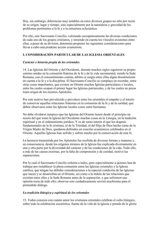 Hay, sin embargo, diferencias muy notables en estos diversos grupos no sólo por razón
de su origen, lugar y tiempo, sino especialmente por la naturaleza y gravedad de los
problemas pertinentes a la fe y a la estructura eclesiástica.

Por ello, este Sacrosanto Concilio, valorando escrupulosamente las diversas condiciones
de cada uno de los grupos cristianos, y teniendo en cuenta los vínculos existentes entre
ellas, a pesar de su división, determina proponer las siguientes consideraciones para
llevar a cabo una prudente acción ecumenista.

I. CONSIDERACIÓN PARTICULAR DE LAS IGLESIA ORIENTALES

Carácter e historia propia de los orientales

14. Las Iglesias del Oriente y del Occidente, durante muchos siglos siguieron su propio
camino unidas en la comunión fraterna de la fe y de la vida sacramental, siendo la Sede
Romana, con el consentimiento común, árbitro si surgía entre ellas algún disentimiento
en cuenta a la fe y a la disciplina. El Sacrosanto Concilio se complace en recordar, entre
otras cosas importantes, que existen en Oriente muchas Iglesias particulares o locales,
entre las cuales ocupan el primer lugar las Iglesias patriarcales, y de los cuales no pocas
traen origen de los mismos Apóstoles.

Por este motivo han prevalecido y prevalece entre los orientales el empeño y el interés
de conservar aquellas relaciones fraternas en la comunión de la fe y de la caridad, que
deben observarse entre las Iglesias locales como entre hermanas.

No debe olvidarse tampoco que las Iglesias del Oriente tienen desde el principio un
tesoro del que tomó la Iglesia del Occidente muchas cosas en la Liturgia, en la tradición
espiritual y en el ordenamiento jurídico. Y es de sumo interés el que los dogmas
fundamentales de la fe cristiana, el de la Trinidad, el del Hijo de Dios hecho carne de la
Virgen Madre de Dios, quedaron definidos en concilio ecuménicos celebrados en el
Oriente. Aquellas Iglesias han sufrido y sufren mucho por la conservación de esta fe.

La herencia transmitida por los Apóstoles fue recibida de diversas formas y maneras y,
en consecuencia, desde los orígenes mismos de la Iglesia fue explicada diversamente en
una y otra parte por la diversidad del carácter y de las condiciones de la vida. Todo ello,
a más de las causas externas, por la falta de comprensión y de caridad, motivó las
separaciones.

Por lo cual el Sacrosanto Concilio exhorta a todos, pero especialmente a quienes han de
trabajar por restablecer la plena comunión entra las Iglesias orientales y la Iglesia
católica, que tengan las debidas consideraciones a la especial condición de las Iglesias
que nacen y se desarrollan en el Oriente, así como a la índole de las relaciones que
existían entre ellas y la Sede Romana antes de la separación, y que seformen una
opinión recta de todo ello; observar esto cuidadosamente servirá muchísimo para el
pretendido diálogo.

La tradición litúrgica y espiritual de los orientales

15. Todos conocen con cuánto amor los cristianos orientales celebran el culto litúrgico,
sobre todo la celebración eucarística, fuente de la vida de la Iglesia y prenda de la gloria
 