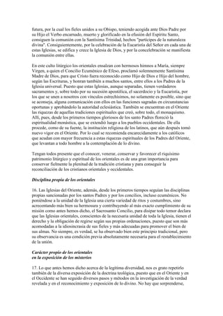 futura, por la cual los fieles unidos a su Obispo, teniendo acogida ante Dios Padre por
su Hijo el Verbo encarnado, muerto y glorificado en la efusión del Espíritu Santo,
consiguen la comunión con la Santísima Trinidad, hechos "partícipes de la naturaleza
divina". Consiguientemente, por la celebración de la Eucaristía del Señor en cada una de
estas Iglesias, se edifica y crece la Iglesia de Dios, y por la concelebración se manifiesta
la comunión entre ellas.

En este culto litúrgico los orientales ensalzan con hermosos himnos a María, siempre
Virgen, a quien el Concilio Ecuménico de Efeso, proclamó solemnemente Santísima
Madre de Dios, para que Cristo fuera reconocido como Hijo de Dios e Hijo del hombre,
según las Escrituras, y honran también a muchos santos, entre ellos a los Padres de la
Iglesia universal. Puesto que estas Iglesias, aunque separadas, tienen verdaderos
sacramentos y, sobre todo por su sucesión apostólica, el sacerdocio y la Eucaristía, por
los que se unen a nosotros con vínculos estrechísimos, no solamente es posible, sino que
se aconseja, alguna comunicación con ellos en las funciones sagradas en circunstancias
oportunas y aprobándolo la autoridad eclesiástica. También se encuentran en el Oriente
las riquezas de aquellas tradiciones espirituales que creó, sobre todo, el monaquismo.
Allí, pues, desde los primeros tiempos gloriosos de los santo Padres floreció la
espiritualidad monástica, que se extendió luego a los pueblos occidentales. De ella
procede, como de su fuente, la institución religiosa de los latinos, que aún después tomó
nuevo vigor en el Oriente. Por lo cual se recomienda encarecidamente a los católicos
que acudan con mayor frecuencia a estas riquezas espirituales de los Padres del Oriente,
que levantan a todo hombre a la contemplación de lo divino.

Tengan todos presente que el conocer, venerar, conservar y favorecer el riquísimo
patrimonio litúrgico y espiritual de los orientales es de una gran importancia para
conservar fielmente la plenitud de la tradición cristiana y para conseguir la
reconciliación de los cristianos orientales y occidentales.

Disciplina propia de los orientales

16. Las Iglesias del Oriente, además, desde los primeros tiempos seguían las disciplinas
propias sancionadas por los santos Padres y por los concilios, incluso ecuménicos. No
poniéndose a la unidad de la Iglesia una cierta variedad de ritos y costumbres, sino
acrecentando más bien su hermosura y contribuyendo al más exacto cumplimiento de su
misión como antes hemos dicho, el Sacrosanto Concilio, para disipar todo temor declara
que las Iglesias orientales, conscientes de la necesaria unidad de toda la Iglesia, tienen el
derecho y la obligación de regirse según sus propias ordenaciones, puesto que son más
acomodadas a la idiosincrasia de sus fieles y más adecuadas para promover el bien de
sus almas. No siempre, es verdad, se ha observado bien este principio tradicional, pero
su observancia es una condición previa absolutamente necesaria para el restablecimiento
de la unión.

Carácter propio de los orientales
en la exposición de los misterios

17. Lo que antes hemos dicho acerca de la legítima diversidad, nos es grato repetirlo
también de la diversa exposición de la doctrina teológica, puesto que en el Oriente y en
el Occidente se han seguido diversos pasos y métodos en la investigación de la verdad
revelada y en el reconocimiento y exposición de lo divino. No hay que sorprenderse,
 