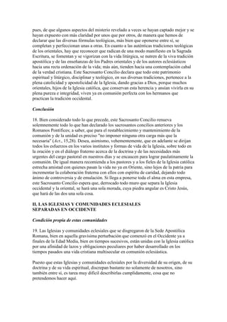 pues, de que algunos aspectos del misterio revelado a veces se hayan captado mejor y se
hayan expuesto con más claridad por unos que por otros, de manera que hemos de
declarar que las diversas fórmulas teológicas, más bien que oponerse entre sí, se
completan y perfeccionan unas a otras. En cuanto a las auténticas tradiciones teológicas
de los orientales, hay que reconocer que radican de una modo manifiesto en la Sagrada
Escritura, se fomentan y se vigorizan con la vida litúrgica, se nutren de la viva tradición
apostólica y de las enseñanzas de los Padres orientales y de los autores eclesiásticos
hacia una recta ordenación de la vida; más aún, tienden hacia una contemplación cabal
de la verdad cristiana. Este Sacrosanto Concilio declara que todo este patrimonio
espiritual y litúrgico, disciplinar y teológico, en sus diversas tradiciones, pertenece a la
plena catolicidad y apostolicidad de la Iglesia, dando gracias a Dios, porque muchos
orientales, hijos de la Iglesia católica, que conservan esta herencia y ansían vivirla en su
plena pureza e integridad, viven ya en comunión perfecta con los hermanos que
practican la tradición occidental.

Conclusión

18. Bien considerado todo lo que precede, este Sacrosanto Concilio renueva
solemnemente todo lo que han declarado los sacrosantos concilios anteriores y los
Romanos Pontífices; a saber, que para el restablecimiento y mantenimiento de la
comunión y de la unidad es preciso "no imponer ninguna otra carga más que la
necesaria" (Act., 15,28). Desea, asimismo, vehementemente, que en adelante se dirijan
todos los esfuerzos en los varios institutos y formas de vida de la Iglesia, sobre todo en
la oración y en el diálogo fraterno acerca de la doctrina y de las necesidades más
urgentes del cargo pastoral en nuestros días y se encaucen para lograr paulatinamente la
comunión. De igual manera recomienda a los pastores y a los fieles de la Iglesia católica
estrecha amistad con quienes pasan la vida no ya en Oriente, sino lejos de la patria para
incrementar la colaboración fraterna con ellos con espíritu de caridad, dejando todo
ánimo de controversia y de emulación. Si llega a ponerse toda el alma en esta empresa,
este Sacrosanto Concilio espera que, derrocado todo muro que separa la Iglesia
occidental y la oriental, se hará una sola morada, cuya piedra angular es Cristo Jesús,
que hará de las dos una sola cosa.

II. LAS IGLESIAS Y COMUNIDADES ECLESIALES
SEPARADAS EN OCCIDENTE

Condición propia de estas comunidades

19. Las Iglesias y comunidades eclesiales que se disgregaron de la Sede Apostólica
Romana, bien en aquella gravísima perturbación que comenzó en el Occidente ya a
finales de la Edad Media, bien en tiempos sucesivos, están unidas con la Iglesia católica
por una afinidad de lazos y obligaciones peculiares por haber desarrollado en los
tiempos pasados una vida cristiana multisecular en comunión eclesiástica.

Puesto que estas Iglesias y comunidades eclesiales por la diversidad de su origen, de su
doctrina y de su vida espiritual, discrepan bastante no solamente de nosotros, sino
también entre sí, es tarea muy difícil describirlas cumplidamente, cosa que no
pretendemos hacer aquí.
 
