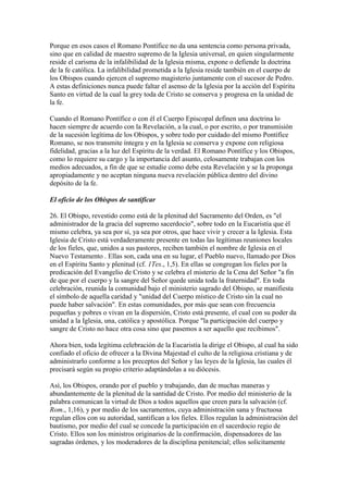 Porque en esos casos el Romano Pontífice no da una sentencia como persona privada,
sino que en calidad de maestro supremo de la Iglesia universal, en quien singularmente
reside el carisma de la infalibilidad de la Iglesia misma, expone o defiende la doctrina
de la fe católica. La infalibilidad prometida a la Iglesia reside también en el cuerpo de
los Obispos cuando ejercen el supremo magisterio juntamente con el sucesor de Pedro.
A estas definiciones nunca puede faltar el asenso de la Iglesia por la acción del Espíritu
Santo en virtud de la cual la grey toda de Cristo se conserva y progresa en la unidad de
la fe.

Cuando el Romano Pontífice o con él el Cuerpo Episcopal definen una doctrina lo
hacen siempre de acuerdo con la Revelación, a la cual, o por escrito, o por transmisión
de la sucesión legítima de los Obispos, y sobre todo por cuidado del mismo Pontífice
Romano, se nos transmite íntegra y en la Iglesia se conserva y expone con religiosa
fidelidad, gracias a la luz del Espíritu de la verdad. El Romano Pontífice y los Obispos,
como lo requiere su cargo y la importancia del asunto, celosamente trabajan con los
medios adecuados, a fin de que se estudie como debe esta Revelación y se la proponga
apropiadamente y no aceptan ninguna nueva revelación pública dentro del divino
depósito de la fe.

El oficio de los Obispos de santificar

26. El Obispo, revestido como está de la plenitud del Sacramento del Orden, es "el
administrador de la gracia del supremo sacerdocio", sobre todo en la Eucaristía que él
mismo celebra, ya sea por sí, ya sea por otros, que hace vivir y crecer a la Iglesia. Esta
Iglesia de Cristo está verdaderamente presente en todas las legítimas reuniones locales
de los fieles, que, unidos a sus pastores, reciben también el nombre de Iglesia en el
Nuevo Testamento . Ellas son, cada una en su lugar, el Pueblo nuevo, llamado por Dios
en el Espíritu Santo y plenitud (cf. 1Tes., 1,5). En ellas se congregan los fieles por la
predicación del Evangelio de Cristo y se celebra el misterio de la Cena del Señor "a fin
de que por el cuerpo y la sangre del Señor quede unida toda la fraternidad". En toda
celebración, reunida la comunidad bajo el ministerio sagrado del Obispo, se manifiesta
el símbolo de aquella caridad y "unidad del Cuerpo místico de Cristo sin la cual no
puede haber salvación". En estas comunidades, por más que sean con frecuencia
pequeñas y pobres o vivan en la dispersión, Cristo está presente, el cual con su poder da
unidad a la Iglesia, una, católica y apostólica. Porque "la participación del cuerpo y
sangre de Cristo no hace otra cosa sino que pasemos a ser aquello que recibimos".

Ahora bien, toda legítima celebración de la Eucaristía la dirige el Obispo, al cual ha sido
confiado el oficio de ofrecer a la Divina Majestad el culto de la religiosa cristiana y de
administrarlo conforme a los preceptos del Señor y las leyes de la Iglesia, las cuales él
precisará según su propio criterio adaptándolas a su diócesis.

Así, los Obispos, orando por el pueblo y trabajando, dan de muchas maneras y
abundantemente de la plenitud de la santidad de Cristo. Por medio del ministerio de la
palabra comunican la virtud de Dios a todos aquellos que creen para la salvación (cf.
Rom., 1,16), y por medio de los sacramentos, cuya administración sana y fructuosa
regulan ellos con su autoridad, santifican a los fieles. Ellos regulan la administración del
bautismo, por medio del cual se concede la participación en el sacerdocio regio de
Cristo. Ellos son los ministros originarios de la confirmación, dispensadores de las
sagradas órdenes, y los moderadores de la disciplina penitencial; ellos solícitamente
 