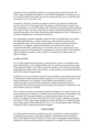 realmente a Cristo crucificado y glorioso y se regenera para el consorcio de la vida
divina, según las palabras del Apóstol: "Con El fuisteis sepultados en el bautismo, y en
El, asimismo, fuisteis resucitados por la fe en el poder de Dios, que lo resucitó de entre
los muertos" (Col., 2,12; Rom., 6,4).

El bautismo, por tanto, constituye un poderoso vínculo sacramental de unidad entre
todos los que con él se han regenerado. Sin embargo, el bautismo por sí mismo es tan
sólo un principio y un comienzo, porque todo él se dirige a la consecución de la plenitud
de la vida en Cristo. Así, pues, el bautismo se ordena a la profesión íntegra de la fe, a la
plena incorporación, a los medios de salvación determinados por Cristo y, finalmente, a
la íntegra incorporación en la comunión eucarística.

Las comunidades eclesiales separadas, aunque les falte esa unidad plena con nosotros
que dimana del bautismo, y aunque creamos que, sobre todo por la carencia del
sacramentodel orden, no han conservado la genuina e íntegra sustancia del misterio
eucarístico, sin embargo, mientras conmemoran en la santa cena la muerte y la
resurrección del Señor, profesan que en la comunión de Cristo se representa la vida y
esperan su glorioso advenimiento. Por consiguiente, la doctrina sobre la cena del Señor,
sobre los demás sacramentos, sobre el culto y los misterios de la Iglesia deben ser
objeto de diálogo.

La vida con Cristo

23. La vida cristiana de estos hermanos se nutre de la fe e cristo y se robustece con la
gracia del bautismo y con la palabra de Dios oída. Se manifiesta en la oración privada,
en la meditación bíblica, en la vida de la familia cristiana, en el culto de la comunidad
congregada para alabar a Dios. Por lo demás, su culto muchas veces presenta elementos
claros de la antigua Liturgia común.

La fe por la cual se cree en Cristo produce frutos de alabanza y de acción de gracias por
los beneficios recibidos de Dios; únesele también un vivo sentimiento de justicia y una
sincera caridad para con el prójimo. Esta fe laboriosa ha producido no pocas
instituciones para socorrer la miseria espiritual y corporal, para perfeccionar la
educación de la juventud, para hacer más llevaderas las condiciones sociales de la vida,
para establecer la paz en el mundo.

Pero si muchos cristianos no entienden siempre el Evangelio en su aspecto moral, en la
misma manera que los católicos, ni admiten las mismas soluciones a los problemas más
complicados de la sociedad moderna, no obstante quieren seguir, lo mismo que
nosotros, la palabra de Cristo, como fuente de virtud cristiana, y obedecer al precepto
del Apóstol: "Todo cuanto hacéis de palabra o de obra, hacedlo en el nombre del Señor
Jesús, dando gracias a Dios Padre por El" (Col., 3,17). De aquí puede surgir el diálogo
ecuménico sobre la aplicación moral del Evangelio.

                                     CONCLUSIÓN

24. Expuestas brevemente las condiciones en que se desarrolla la acción ecuménica y
los principios por los que se debe regir, dirigimos confiadamente nuestra mirada al
futuro. Este Sagrado Concilio exhorta a los fieles a que se abstengan de toda ligereza o
imprudente celo, que podrían perjudicar al progreso de la unidad. Su acción ecuménica
 