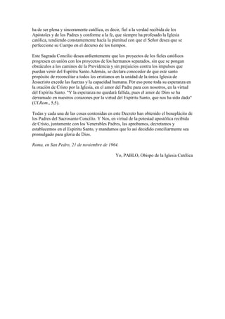 ha de ser plena y sinceramente católica, es decir, fiel a la verdad recibida de los
Apóstoles y de los Padres y conforme a la fe, que siempre ha profesado la Iglesia
católica, tendiendo constantemente hacia la plenitud con que el Señor desea que se
perfeccione su Cuerpo en el decurso de los tiempos.

Este Sagrada Concilio desea ardientemente que los proyectos de los fieles católicos
progresen en unión con los proyectos de los hermanos separados, sin que se pongan
obstáculos a los caminos de la Providencia y sin prejuicios contra los impulsos que
puedan venir del Espíritu Santo.Además, se declara conocedor de que este santo
propósito de reconciliar a todos los cristianos en la unidad de la única Iglesia de
Jesucristo excede las fuerzas y la capacidad humana. Por eso pone toda su esperanza en
la oración de Cristo por la Iglesia, en el amor del Padre para con nosotros, en la virtud
del Espíritu Santo. "Y la esperanza no quedará fallida, pues el amor de Dios se ha
derramado en nuestros corazones por la virtud del Espíritu Santo, que nos ha sido dado"
(Cf.Rom., 5,5).

Todas y cada una de las cosas contenidas en este Decreto han obtenido el beneplácito de
los Padres del Sacrosanto Concilio. Y Nos, en virtud de la potestad apostólica recibida
de Cristo, juntamente con los Venerables Padres, las aprobamos, decretamos y
establecemos en el Espíritu Santo, y mandamos que lo así decidido conciliarmente sea
promulgado para gloria de Dios.

Roma, en San Pedro, 21 de noviembre de 1964.

                                              Yo, PABLO, Obispo de la Iglesia Católica
 