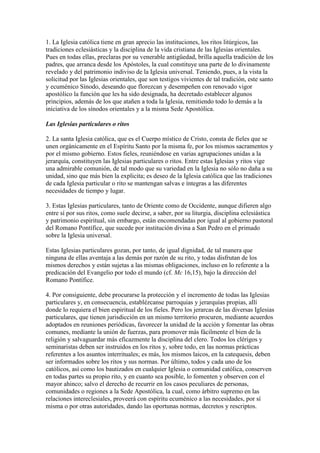 1. La Iglesia católica tiene en gran aprecio las instituciones, los ritos litúrgicos, las
tradiciones eclesiásticas y la disciplina de la vida cristiana de las Iglesias orientales.
Pues en todas ellas, preclaras por su venerable antigüedad, brilla aquella tradición de los
padres, que arranca desde los Apóstoles, la cual constituye una parte de lo divinamente
revelado y del patrimonio indiviso de la Iglesia universal. Teniendo, pues, a la vista la
solicitud por las Iglesias orientales, que son testigos vivientes de tal tradición, este santo
y ecuménico Sínodo, deseando que florezcan y desempeñen con renovado vigor
apostólico la función que les ha sido designada, ha decretado establecer algunos
principios, además de los que atañen a toda la Iglesia, remitiendo todo lo demás a la
iniciativa de los sínodos orientales y a la misma Sede Apostólica.

Las Iglesias particulares o ritos

2. La santa Iglesia católica, que es el Cuerpo místico de Cristo, consta de fieles que se
unen orgánicamente en el Espíritu Santo por la misma fe, por los mismos sacramentos y
por el mismo gobierno. Estos fieles, reuniéndose en varias agrupaciones unidas a la
jerarquía, constituyen las Iglesias particulares o ritos. Entre estas Iglesias y ritos vige
una admirable comunión, de tal modo que su variedad en la Iglesia no sólo no daña a su
unidad, sino que más bien la explicita; es deseo de la Iglesia católica que las tradiciones
de cada Iglesia particular o rito se mantengan salvas e íntegras a las diferentes
necesidades de tiempo y lugar.

3. Estas Iglesias particulares, tanto de Oriente como de Occidente, aunque difieren algo
entre sí por sus ritos, como suele decirse, a saber, por su liturgia, disciplina eclesiástica
y patrimonio espiritual, sin embargo, están encomendadas por igual al gobierno pastoral
del Romano Pontífice, que sucede por institución divina a San Pedro en el primado
sobre la Iglesia universal.

Estas Iglesias particulares gozan, por tanto, de igual dignidad, de tal manera que
ninguna de ellas aventaja a las demás por razón de su rito, y todas disfrutan de los
mismos derechos y están sujetas a las mismas obligaciones, incluso en lo referente a la
predicación del Evangelio por todo el mundo (cf. Mc 16,15), bajo la dirección del
Romano Pontífice.

4. Por consiguiente, debe procurarse la protección y el incremento de todas las Iglesias
particulares y, en consecuencia, establézcanse parroquias y jerarquías propias, allí
donde lo requiera el bien espiritual de los fieles. Pero los jerarcas de las diversas Iglesias
particulares, que tienen jurisdicción en un mismo territorio procuren, mediante acuerdos
adoptados en reuniones periódicas, favorecer la unidad de la acción y fomentar las obras
comunes, mediante la unión de fuerzas, para promover más fácilmente el bien de la
religión y salvaguardar más eficazmente la disciplina del clero. Todos los clérigos y
seminaristas deben ser instruidos en los ritos y, sobre todo, en las normas prácticas
referentes a los asuntos interrituales; es más, los mismos laicos, en la catequesis, deben
ser informados sobre los ritos y sus normas. Por último, todos y cada uno de los
católicos, así como los bautizados en cualquier Iglesia o comunidad católica, conserven
en todas partes su propio rito, y en cuanto sea posible, lo fomenten y observen con el
mayor ahinco; salvo el derecho de recurrir en los casos peculiares de personas,
comunidades o regiones a la Sede Apostólica, la cual, como árbitro supremo en las
relaciones intereclesiales, proveerá con espíritu ecuménico a las necesidades, por sí
misma o por otras autoridades, dando las oportunas normas, decretos y rescriptos.
 
