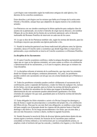 y privilegios sean restaurados según las tradiciones antiguas de cada Iglesia y los
decretos de los concilios ecuménicos.

Estos derechos y privilegios son los mismos que había en el tiempo de la unión entre
Oriente y Occidente, aunque haya que adaptarlos de alguna manera a las condiciones
actuales.

Los Patriarcas con sus sínodos constituyen la última apelación para cualquier clase de
asuntos de su patriarcado, sin excluir el derecho de erigir nuevas diócesis y de nombrar
Obispos de su rito dentro de los límites de su territorio patriarcal, salvo el derecho
inalienable del Romano Pontífice de intervenir en cada uno de los casos.

10. Lo que se dice de los Patriarcas también vale, según las normas del derecho, para los
Arzobispos mayores que presiden una Iglesia particular o rito.

11. Siendo la institución patriarcal una forma tradicional del gobierno entre las Iglesias
orientales, desea el Concilio santo y ecuménico que donde haga falta se erijan nuevos
patriarcados, cuya constitución se reserva al Concilio ecuménico o al Romano Pontífice.

La disciplina de los Sacramentos

12. El santo Concilio ecuménico confirma y alaba la antigua disciplina sacramental que
sigue aún en vigor en las Iglesias orientales, así como cuanto se refiere a la celebración
y administración de los sacramentos, y si el caso lo requiere, desea que se restaure esa
vieja disciplina.

13. La disciplina referente al ministro de la confirmación, que rige entre los orientales
desde los tiempos más antiguos, restáurese plenamente. Así, pues, los presbíteros
pueden conferir este sacramento con tal que sea con crisma bendecido por el Patriarca o
un Obispo.

14. Todos los presbíteros orientales pueden conferir válidamente el sacramento de la
confirmación, junto o separado del bautismo, a todos los fieles de cualquier rito, incluso
de rito latino, con tal que guarden, para su licitud, las normas del derecho general y
particular, También los sacerdotes de rito latino que tengan la facultad para la
administración de este sacramento pueden administrarlo igualmente a los fieles
orientales de cualquier rito que sean, guardando para su licitud las normas del derecho
general y particular.

15. Están obligados los fieles orientales a asistir a la Divina Liturgia los domingos y
días de fiestas o según las prescripciones o costumbres del propio rito, a la celebración
del Oficio divino. Para que les sea más fácil esta obligación, se establece como tiempo
útil para cumplir con el precepto desde las vísperas del día anterior hasta el final del
domingo o día festivo. Se les ruega encarecidamente a los fieles, que en estos días, y
aún con más frecuencia e incluso a diario, reciban la sagrada Eucaristía.

16. Siendo frecuente la mezcla de fieles de diversas Iglesias particulares dentro de una
misma región o territorio oriental, las licencias de los sacerdotes para confesar
concedidas en forma ordinaria y sin restricciones por su correspondiente jerarca, se
amplían a todo el territorio del que las concede, y también a los lugares y a los fieles de
 