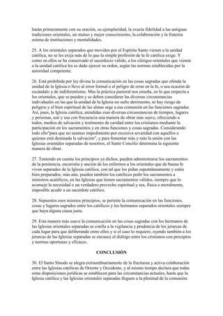 harán primeramente con su oración, su ejemplaridad, la exacta fidelidad a las antiguas
tradiciones orientales, un mutuo y mejor conocimiento, la colaboración y la fraterna
estima de instituciones y mentalidades.

25. A los orientales separados que movidos por el Espíritu Santo vienen a la unidad
católica, no se les exija más de lo que la simple profesión de la fe católica exige. Y
como en ellos se ha conservado el sacerdocio válido, a los clérigos orientales que vienen
a la unidad católica les es dado ejercer su orden, según las normas establecidas por la
autoridad competente.

26. Está prohibida por ley divina la comunicación en las cosas sagradas que ofenda la
unidad de la Iglesia o lleve al error formal o al peligro de errar en la fe, o sea ocasión de
escándalo y de indiferentismo. Mas la práctica pastoral nos enseña, en lo que respecta a
los orientales, que se pueden y se deben considerar las diversas circunstancias
individuales en las que la unidad de la Iglesia no sufre detrimento, ni hay riesgo de
peligros y el bien espiritual de las almas urge a esa comunión en las funciones sagradas.
Así, pues, la Iglesia católica, atendidas esas diversas circunstancias de tiempos, lugares
y personas, usó y usa con frecuencia una manera de obrar más suave, ofreciendo a
todos, medios de salvación y testimonio de caridad entre los cristianos mediante la
participación en los sacramentos y en otras funciones y cosas sagradas. Considerando
todo ello"para que no seamos impedimento por excesiva severidad con aquellos a
quienes está destinada la salvación", y para fomentar más y más la unión con las
Iglesias orientales separadas de nosotros, el Santo Concilio determina la siguiente
manera de obrar.

27. Teniendo en cuenta los principios ya dichos, pueden administrarse los sacramentos
de la penitencia, eucaristía y unción de los enfermos a los orientales que de buena fe
viven separados de la Iglesia católica, con tal que los pidan espontáneamente y estén
bien preparados; más aún, pueden también los católicos pedir los sacramentos a
ministros acatólicos, en las Iglesias que tienen sacramentos válidos, siempre que lo
aconseje la necesidad o un verdadero provecho espiritual y sea, física o moralmente,
imposible acudir a un sacerdote católico.

28. Supuestos esos mismos principios, se permite la comunicación en las funciones,
cosas y lugares sagrados entre los católicos y los hermanos separados orientales siempre
que haya alguna causa justa.

29. Esta manera más suave la comunicación en las cosas sagradas con los hermanos de
las Iglesias orientales separadas se confía a la vigilancia y prudencia de los jerarcas de
cada lugar para que deliberando entre ellos y si el caso lo requiere, oyendo también a los
jerarcas de las Iglesias separadas se encauce el diálogo entre los cristianos con preceptos
y normas oportunas y eficaces.

                                     CONCLUSIÓN

30. El Santo Sínodo se alegra extraordinariamente de la fructuosa y activa colaboración
entre las Iglesias católicas de Oriente y Occidente, y al mismo tiempo declara que todas
estas disposiciones jurídicas se establecen para las circunstancias actuales, hasta que la
Iglesia católica y las Iglesias orientales separadas lleguen a la plenitud de la comunión.
 