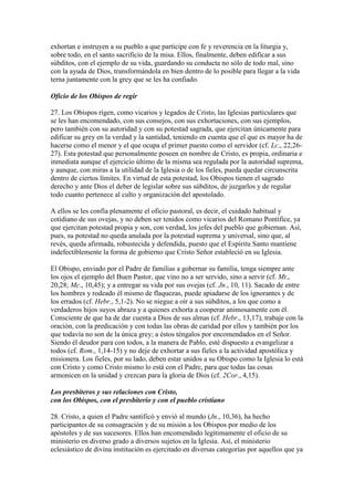 exhortan e instruyen a su pueblo a que participe con fe y reverencia en la liturgia y,
sobre todo, en el santo sacrificio de la misa. Ellos, finalmente, deben edificar a sus
súbditos, con el ejemplo de su vida, guardando su conducta no sólo de todo mal, sino
con la ayuda de Dios, transformándola en bien dentro de lo posible para llegar a la vida
terna juntamente con la grey que se les ha confiado.

Oficio de los Obispos de regir

27. Los Obispos rigen, como vicarios y legados de Cristo, las Iglesias particulares que
se les han encomendado, con sus consejos, con sus exhortaciones, con sus ejemplos,
pero también con su autoridad y con su potestad sagrada, que ejercitan únicamente para
edificar su grey en la verdad y la santidad, teniendo en cuenta que el que es mayor ha de
hacerse como el menor y el que ocupa el primer puesto como el servidor (cf. Lc., 22,26-
27). Esta potestad que personalmente poseen en nombre de Cristo, es propia, ordinaria e
inmediata aunque el ejercicio último de la misma sea regulada por la autoridad suprema,
y aunque, con miras a la utilidad de la Iglesia o de los fieles, pueda quedar circunscrita
dentro de ciertos límites. En virtud de esta potestad, los Obispos tienen el sagrado
derecho y ante Dios el deber de legislar sobre sus súbditos, de juzgarlos y de regular
todo cuanto pertenece al culto y organización del apostolado.

A ellos se les confía plenamente el oficio pastoral, es decir, el cuidado habitual y
cotidiano de sus ovejas, y no deben ser tenidos como vicarios del Romano Pontífice, ya
que ejercitan potestad propia y son, con verdad, los jefes del pueblo que gobiernan. Así,
pues, su potestad no queda anulada por la potestad suprema y universal, sino que, al
revés, queda afirmada, robustecida y defendida, puesto que el Espíritu Santo mantiene
indefectiblemente la forma de gobierno que Cristo Señor estableció en su Iglesia.

El Obispo, enviado por el Padre de familias a gobernar su familia, tenga siempre ante
los ojos el ejemplo del Buen Pastor, que vino no a ser servido, sino a servir (cf. Mt.,
20,28; Mc., 10,45); y a entregar su vida por sus ovejas (cf. Jn., 10, 11). Sacado de entre
los hombres y rodeado él mismo de flaquezas, puede apiadarse de los ignorantes y de
los errados (cf. Hebr., 5,1-2). No se niegue a oír a sus súbditos, a los que como a
verdaderos hijos suyos abraza y a quienes exhorta a cooperar animosamente con él.
Consciente de que ha de dar cuenta a Dios de sus almas (cf. Hebr., 13,17), trabaje con la
oración, con la predicación y con todas las obras de caridad por ellos y también por los
que todavía no son de la única grey; a éstos téngalos por encomendados en el Señor.
Siendo él deudor para con todos, a la manera de Pablo, esté dispuesto a evangelizar a
todos (cf. Rom., 1,14-15) y no deje de exhortar a sus fieles a la actividad apostólica y
misionera. Los fieles, por su lado, deben estar unidos a su Obispo como la Iglesia lo está
con Cristo y como Cristo mismo lo está con el Padre, para que todas las cosas
armonicen en la unidad y crezcan para la gloria de Dios (cf. 2Cor., 4,15).

Los presbíteros y sus relaciones con Cristo,
con los Obispos, con el presbiterio y con el pueblo cristiano

28. Cristo, a quien el Padre santificó y envió al mundo (Jn., 10,36), ha hecho
participantes de su consagración y de su misión a los Obispos por medio de los
apóstoles y de sus sucesores. Ellos han encomendado legítimamente el oficio de su
ministerio en diverso grado a diversos sujetos en la Iglesia. Así, el ministerio
eclesiástico de divina institución es ejercitado en diversas categorías por aquellos que ya
 