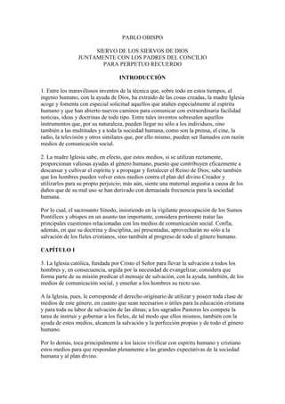 PABLO OBISPO

                     SIERVO DE LOS SIERVOS DE DIOS
                JUNTAMENTE CON LOS PADRES DEL CONCILIO
                       PARA PERPETUO RECUERDO

                                   INTRODUCCIÓN

1. Entre los maravillosos inventos de la técnica que, sobre todo en estos tiempos, el
ingenio humano, con la ayuda de Dios, ha extraído de las cosas creadas, la madre Iglesia
acoge y fomenta con especial solicitud aquellos que atañen especialmente al espíritu
humano y que han abierto nuevos caminos para comunicar con extraordinaria facilidad
noticias, ideas y doctrinas de todo tipo. Entre tales inventos sobresalen aquellos
instrumentos que, por su naturaleza, pueden llegar no sólo a los individuos, sino
también a las multitudes y a toda la sociedad humana, como son la prensa, el cine, la
radio, la televisión y otros similares que, por ello mismo, pueden ser llamados con razón
medios de comunicación social.

2. La madre Iglesia sabe, en efecto, que estos medios, si se utilizan rectamente,
proporcionan valiosas ayudas al género humano, puesto que contribuyen eficazmente a
descansar y cultivar el espíritu y a propagar y fortalecer el Reino de Dios; sabe también
que los hombres pueden volver estos medios contra el plan del divino Creador y
utilizarlos para su propio perjuicio; más aún, siente una maternal angustia a causa de los
daños que de su mal uso se han derivado con demasiada frecuencia para la sociedad
humana.

Por lo cual, el sacrosanto Sínodo, insistiendo en la vigilante preocupación de los Sumos
Pontífices y obispos en un asunto tan importante, considera pertinente tratar las
principales cuestiones relacionadas con los medios de comunicación social. Confía,
además, en que su doctrina y disciplina, así presentadas, aprovecharán no sólo a la
salvación de los fieles cristianos, sino también al progreso de todo el género humano.

CAPÍTULO I

3. La Iglesia católica, fundada por Cristo el Señor para llevar la salvación a todos los
hombres y, en consecuencia, urgida por la necesidad de evangelizar, considera que
forma parte de su misión predicar el mensaje de salvación, con la ayuda, también, de los
medios de comunicación social, y enseñar a los hombres su recto uso.

A la Iglesia, pues, le corresponde el derecho originario de utilizar y poseer toda clase de
medios de este género, en cuanto que sean necesarios o útiles para la educación cristiana
y para toda su labor de salvación de las almas; a los sagrados Pastores les compete la
tarea de instruir y gobernar a los fieles, de tal modo que ellos mismos, también con la
ayuda de estos medios, alcancen la salvación y la perfección propias y de todo el género
humano.

Por lo demás, toca principalmente a los laicos vivificar con espíritu humano y cristiano
estos medios para que respondan plenamente a las grandes expectativas de la sociedad
humana y al plan divino.
 