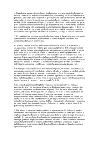 4. Para el recto uso de estos medios es absolutamente necesario que todos los que los
utilizan conozcan las normas del orden moral en este campo y las lleven fielmente a la
práctica. Consideren, pues, las materias que se difunden según la naturaleza peculiar de
cada medio; al mismo tiempo, tengan en cuenta todas las condiciones y circunstancias,
es decir, el fin, las personas, el lugar, el momento y los demás elementos con los que se
lleva a cabo la comunicación misma y que pueden modificar su honestidad o cambiarla
por completo; entre éstas se encuentra la naturaleza propia de cada medio, es decir, su
fuerza, que puede ser tan grande que los hombres, sobre todo si no están preparados,
difícilmente sean capaces de advertirla, de dominarla y, si llega el caso, de rechazarla.

5. Es especialmente necesario que todos los interesados se formen una recta conciencia
sobre el uso de estos medios, sobre todo en lo tocante a algunas cuestiones más
duramente debatidas en nuestros días.

La primera cuestión se refiere a la llamada información, es decir, a la búsqueda y
divulgación de noticias. Es evidente que, a causa del progreso de la sociedad humana
actual y de los vínculos más estrechos entre sus miembros, resulta muy útil y la mayor
parte de las veces necesaria; en efecto, la comunicación pública y oportuna de los
acontecimientos y de los asuntos ofrece a los individuos un conocimiento más pleno y
continuo de éstos, contribuyendo así eficazmente al bien común y promoviendo más
fácilmente el desarrollo progresivo de toda la sociedad civil. Por consiguiente, existe en
la sociedad humana el derecho a la información sobre cuanto afecte a los hombres
individual o socialmente considerados y según las circunstancias de cada cual.

Sin embargo, el recto ejercicio de este derecho exige que, en cuanto a su contenido, la
comunicación sea siempre verdadera e íntegra, salvadas la justicia y la caridad; además,
en cuanto al modo, ha de ser honesta y conveniente, es decir, debe respetar
escrupulosamente las leyes morales, los derechos legítimos y la dignidad del hombre,
tanto en la búsqueda de la noticia como en su divulgación, ya que no todo conocimiento
aprovecha, pero la caridad es constructiva (1 Cor 8, 1).

6. La segunda cuestión contempla las relaciones que median entre los llamados
derechos del arte y las normas de la ley moral. Dado que las crecientes controversias
sobre este tema tienen muchas veces su origen en falsas doctrinas sobre la ética y la
estética, el Concilio declara que debe ser respetada por todos la primacía absoluta del
orden moral objetivo, puesto que es el único que trasciende y compagina
congruentemente todos los demás órdenes de las relaciones humanas, por dignos que
sean y sin excluir el arte. El orden moral es, en efecto, el único que abarca en toda su
naturaleza al hombre, criatura racional de Dios y llamado a lo sobrenatural; y solamente
tal orden moral, si es observado íntegra y fielmente, lo conduce al logro pleno de la
perfección y de la bienaventuranza.

7. Por último, la narración, la descripción o la representación del mal moral pueden
ciertamente, con la ayuda de los medios de comunicación social, servir para conocer y
explorar más profundamente al hombre, para manifestar y exaltar la magnificencia de la
verdad y del bien, mediante la utilización de los oportunos efectos dramáticos; sin
embargo, para que no produzcan más daño que utilidad a la almas, habrán de someterse
completamente a las leyes morales, sobre todo si se trata de asuntos que exigen el
debido respeto o que incitan más fácilmente al hombre, herido por la culpa original, a
apetencias depravadas.
 