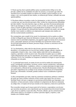 8. Puesto que hoy día la opinión pública ejerce un poderosísimo influjo en la vida
privada y pública de los ciudadanos de todos los sectores, es necesario que todos los
miembros de la sociedad cumplan sus deberes de caridad y justicia también en este
campo; y así, con la ayuda de estos medios, se esfuercen por formar y difundir una recta
opinión pública.

9. Peculiares deberes incumben a todos los destinatarios, es decir, lectores, espectadores
y oyentes que, por una elección personal y libre, reciben las comunicaciones difundidas
por tales medios. Una recta elección exige, en efecto, que éstos favorezcan plenamente
todo lo que destaque la virtud, la ciencia y el arte y eviten, en cambio, lo que pueda ser
causa u ocasión de daño espiritual, lo que pueda poner en peligro a otros por su mal
ejemplo, o lo que dificulte las informaciones buenas y promueva las malas; esto sucede
muchas veces cuando se colabora con empresarios que manejan estos medios con
móviles exclusivamente económicos.

Por consiguiente, para cumplir la ley moral, los destinatarios de los medios no deben
olvidar la obligación que tienen de informarse a tiempo sobre los juicios que sobre estas
materias emite la autoridad competente y de seguirlos según las normas de la conciencia
recta; y para poder oponerse con mayor facilidad a las incitaciones menos rectas,
favoreciendo plenamente las buenas, procuren dirigir y formar su conciencia con las
ayudas adecuadas.

10. Los destinatarios, sobre todo los más jóvenes, procuren acostumbrarse a la
disciplina y a la moderación en el uso de estos medios; pongan, además, empeño en
comprender a fondo lo oído, visto o leído; hablen sobre ello con los educadores y
expertos y aprendan a emitir un juicio recto. Recuerden los padres que es su deber
vigilar diligentemente para que los espectáculos, las lecturas y cosas similares que sean
contrarias a la fe o las costumbres no traspasen el umbral de su hogar ni vayan sus hijos
a buscarlos en otra parte.

11. La principal tarea moral, en cuanto al recto uso de los medios de comunicación
social, corresponde a periodistas, escritores, actores, autores, productores, realizadores,
exhibidores, distribuidores, vendedores, críticos y a cuantos participan de algún modo
en la realización y difusión de las comunicaciones. Resulta absolutamente evidente la
gravedad e importancia de su trabajo en las actuales circunstancias de la humanidad,
puesto que, informando e incitando, pueden conducir recta o erradamente al género
humano.

A ellos corresponderá, por tanto, tratar las cuestiones económicas, políticas o artísticas
de modo que nunca resulten contrarias al bien común; para lograr esto con mayor
facilidad, bueno será que se agrupen en asociaciones profesionales que impongan a sus
miembros -si fuera necesario, incluso mediante el compromiso de observar rectamente
un código ético- el respeto de las leyes morales en las empresas y tareas de su profesión.

Pero recuerden siempre que la mayor parte de los lectores y espectadores son jóvenes
que necesitan una prensa y unos espectáculos que les proporcionen diversiones honestas
y que eleven su espíritu a cosas más altas. Procuren, además, que las comunicaciones
sobre temas relativos a la religión se confíen a personas dignas y expertas y sean
tratadas con el debido respeto.
 