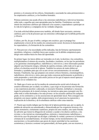 premios y el consenso de los críticos, fomentando y asociando las salas pertenecientes a
los empresarios católicos y a los hombres honrados.

Préstese asimismo una ayuda eficaz a las emisiones radiofónicas y televisivas honestas;
sobre todo, a aquellas que sean apropiadas para las familias. Foméntense con todo
interés las emisiones católicas que induzcan a los oyentes y espectadores a participar en
la vida de la Iglesia y a empaparse de las verdades religiosas.

Con toda solicitud deben promoverse también, allí donde fuere necesario, emisoras
católicas; pero se ha de procurar que sus emisiones sobresalgan por la debida perfección
y eficacia.

Cuídese, por fin, de que el noble y antiguo arte escénico, que se propaga hoy
ampliamente a través de los medios de comunicación social, favorezca la humanidad de
los espectadores y la formación de las costumbres.

15. Para proveer a las necesidades arriba indicadas, han de formarse oportunamente
sacerdotes, religiosos y también laicos que cuenten con la debida competencia para
dirigir estos medios hacia los fines del apostolado.

En primer lugar, los laicos deben ser instruidos en el arte, la doctrina y las costumbres,
multiplicándose el número de escuelas, facultades e institutos, en los que los periodistas
y los guionistas cinematográficos, radiofónicos y televisivos y otros interesados puedan
adquirir una formación íntegra, imbuida de espíritu cristiano, sobre todo en lo que se
refiere a la doctrina social de la Iglesia. También los actores de teatro deben ser
formados y ayudados para que con su arte sirvan convenientemente a la sociedad
humana. Finalmente, hay que preparar con esmero críticos literarios, cinematográficos,
radiofónicos, televisivos y otros, para que todos conozcan perfectamente su profesión y
estén preparados y motivados para emitir juicios en los que el aspecto moral aparezca
siempre en su verdadera luz.

16. Dado que el recto uso de los medios de comunicación social está al alcance de
usuarios diferentes por su edad y su cultura, y que exige en las personas una formación
y una experiencia peculiar y adecuada, es necesario fomentar, multiplicar y encauzar,
según los principios de la moral cristiana, las iniciativas aptas para conseguir este fin -
sobre todo si están destinadas a los más jóvenes- en las escuelas católicas de cualquier
grado, en los seminarios y en las asociaciones de apostolado laical. Para conseguir este
propósito con mayor rapidez, debe proporcionarse en el catecismo la exposición y
explicación de la doctrina y de la enseñanza católicas sobre estas materias.

17. Puesto que resulta indigno que los hijos de la Iglesia permitan que, por su apatía, la
palabra de salvación sea amordazada y obstaculizada por las exigencias técnicas o los
gastos monetarios, ciertamente cuantiosos, propios de estos medios, este santo Sínodo
les advierte que tienen la obligación de sostener y ayudar a los diarios católicos, a las
revistas y a las iniciativas cinematográficas, emisoras y transmisiones radiofónicas y
televisivas cayo fin principal sea divulgar y defender la verdad y promover la formación
cristiana de la sociedad humana. Al mismo tiempo, invita insistentemente a las
asociaciones y a los particulares que gocen de mayor autoridad en las cuestiones
económicas y técnicas a sostener con generosidad y de buen grado, con sus recursos y
 