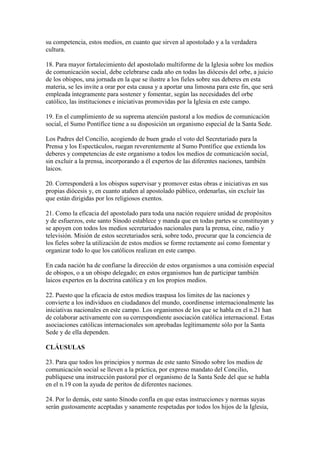 su competencia, estos medios, en cuanto que sirven al apostolado y a la verdadera
cultura.

18. Para mayor fortalecimiento del apostolado multiforme de la Iglesia sobre los medios
de comunicación social, debe celebrarse cada año en todas las diócesis del orbe, a juicio
de los obispos, una jornada en la que se ilustre a los fieles sobre sus deberes en esta
materia, se les invite a orar por esta causa y a aportar una limosna para este fin, que será
empleada íntegramente para sostener y fomentar, según las necesidades del orbe
católico, las instituciones e iniciativas promovidas por la Iglesia en este campo.

19. En el cumplimiento de su suprema atención pastoral a los medios de comunicación
social, el Sumo Pontífice tiene a su disposición un organismo especial de la Santa Sede.

Los Padres del Concilio, acogiendo de buen grado el voto del Secretariado para la
Prensa y los Espectáculos, ruegan reverentemente al Sumo Pontífice que extienda los
deberes y competencias de este organismo a todos los medios de comunicación social,
sin excluir a la prensa, incorporando a él expertos de las diferentes naciones, también
laicos.

20. Corresponderá a los obispos supervisar y promover estas obras e iniciativas en sus
propias diócesis y, en cuanto atañen al apostolado público, ordenarlas, sin excluir las
que están dirigidas por los religiosos exentos.

21. Como la eficacia del apostolado para toda una nación requiere unidad de propósitos
y de esfuerzos, este santo Sínodo establece y manda que en todas partes se constituyan y
se apoyen con todos los medios secretariados nacionales para la prensa, cine, radio y
televisión. Misión de estos secretariados será, sobre todo, procurar que la conciencia de
los fieles sobre la utilización de estos medios se forme rectamente así como fomentar y
organizar todo lo que los católicos realizan en este campo.

En cada nación ha de confiarse la dirección de estos organismos a una comisión especial
de obispos, o a un obispo delegado; en estos organismos han de participar también
laicos expertos en la doctrina católica y en los propios medios.

22. Puesto que la eficacia de estos medios traspasa los limites de las naciones y
convierte a los individuos en ciudadanos del mundo, coordínense internacionalmente las
iniciativas nacionales en este campo. Los organismos de los que se habla en el n.21 han
de colaborar activamente con su correspondiente asociación católica internacional. Estas
asociaciones católicas internacionales son aprobadas legítimamente sólo por la Santa
Sede y de ella dependen.

CLÁUSULAS

23. Para que todos los principios y normas de este santo Sínodo sobre los medios de
comunicación social se lleven a la práctica, por expreso mandato del Concilio,
publíquese una instrucción pastoral por el organismo de la Santa Sede del que se habla
en el n.19 con la ayuda de peritos de diferentes naciones.

24. Por lo demás, este santo Sínodo confía en que estas instrucciones y normas suyas
serán gustosamente aceptadas y sanamente respetadas por todos los hijos de la Iglesia,
 