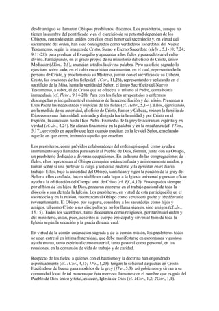 desde antiguo se llamaron Obispos presbíteros, diáconos. Los presbíteros, aunque no
tienen la cumbre del pontificado y en el ejercicio de su potestad dependen de los
Obispos, con todo están unidos con ellos en el honor del sacerdocio y, en virtud del
sacramento del orden, han sido consagrados como verdaderos sacerdotes del Nuevo
Testamento, según la imagen de Cristo, Sumo y Eterno Sacerdote (Hebr., 5,1-10; 7,24;
9,11-28), para predicar el Evangelio y apacentar a los fieles y para celebrar el culto
divino. Participando, en el grado propio de su ministerio del oficio de Cristo, único
Mediador (1Tim., 2,5), anuncian a todos la divina palabra. Pero su oficio sagrado lo
ejercitan, sobre todo, en el culto eucarístico o comunión, en el cual, representando la
persona de Cristo, y proclamando su Misterio, juntan con el sacrificio de su Cabeza,
Cristo, las oraciones de los fieles (cf. 1Cor., 11,26), representando y aplicando en el
sacrificio de la Misa, hasta la venida del Señor, el único Sacrificio del Nuevo
Testamento, a saber, el de Cristo que se ofrece a sí mismo al Padre, como hostia
inmaculada (cf. Hebr., 9,14-28). Para con los fieles arrepentidos o enfermos
desempeñan principalmente el ministerio de la reconciliación y del alivio. Presentan a
Dios Padre las necesidades y súplicas de los fieles (cf. Hebr., 5,1-4). Ellos, ejercitando,
en la medida de su autoridad, el oficio de Cristo, Pastor y Cabeza, reúnen la familia de
Dios como una fraternidad, animada y dirigida hacia la unidad y por Cristo en el
Espíritu, la conducen hasta Dios Padre. En medio de la grey le adoran en espíritu y en
verdad (cf. Jn., 4,24). Se afanan finalmente en la palabra y en la enseñanza (cf. 1Tim.,
5,17), creyendo en aquello que leen cuando meditan en la ley del Señor, enseñando
aquello en que creen, imitando aquello que enseñan.

Los presbíteros, como próvidos colaboradores del orden episcopal, como ayuda e
instrumento suyo llamados para servir al Pueblo de Dios, forman, junto con su Obispo,
un presbiterio dedicado a diversas ocupaciones. En cada una de las congregaciones de
fieles, ellos representan al Obispo con quien están confiada y animosamente unidos, y
toman sobre sí una parte de la carga y solicitud pastoral y la ejercitan en el diario
trabajo. Ellos, bajo la autoridad del Obispo, santifican y rigen la porción de la grey del
Señor a ellos confiada, hacen visible en cada lugar a la Iglesia universal y prestan eficaz
ayuda a la edificación del Cuerpo total de Cristo (cf. Ef., 4,12). Preocupados siempre
por el bien de los hijos de Dios, procuran cooperar en el trabajo pastoral de toda la
diócesis y aun de toda la Iglesia. Los presbíteros, en virtud de esta participación en el
sacerdocio y en la misión, reconozcan al Obispo como verdadero padre y obedézcanle
reverentemente. El Obispo, por su parte, considere a los sacerdotes como hijos y
amigos, tal como Cristo a sus discípulos ya no los llama siervos, sino amigos (cf. Jn.,
15,15). Todos los sacerdotes, tanto diocesanos como religiosos, por razón del orden y
del ministerio, están, pues, adscritos al cuerpo episcopal y sirven al bien de toda la
Iglesia según la vocación y la gracia de cada cual.

En virtud de la común ordenación sagrada y de la común misión, los presbíteros todos
se unen entre sí en íntima fraternidad, que debe manifestarse en espontánea y gustosa
ayuda mutua, tanto espiritual como material, tanto pastoral como personal, en las
reuniones, en la comunión de vida de trabajo y de caridad.

Respecto de los fieles, a quienes con el bautismo y la doctrina han engendrado
espiritualmente (cf. 1Cor., 4,15; 1Pe., 1,23), tengan la solicitud de padres en Cristo.
Haciéndose de buena gana modelos de la grey (1Pe., 5,3), así gobiernen y sirvan a su
comunidad local de tal manera que ésta merezca llamarse con el nombre que es gala del
Pueblo de Dios único y total, es decir, Iglesia de Dios (cf. 1Cor., 1,2; 2Cor., 1,1).
 