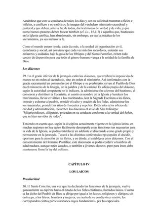 Acuérdese que con su conducta de todos los días y con su solicitud muestran a fieles e
infieles, a católicos y no católicos, la imagen del verdadero ministerio sacerdotal y
pastoral y que deben, ante la faz de todos, dar testimonio de verdad y de vida, y que
como buenos pastores deben buscar también (cf. Lc., 15,4-7) a aquellos que, bautizados
en la Iglesia católica, han abandonado, sin embargo, ya sea la práctica de los
sacramentos, ya sea incluso la fe.

Como el mundo entero tiende, cada día más, a la unidad de organización civil,
económica y social, así conviene que cada vez más los sacerdotes, uniendo sus
esfuerzos y cuidados bajo la guía de los Obispos y del Sumo Pontífice, eviten todo
conato de dispersión para que todo el género humano venga a la unidad de la familia de
Dios.

Los diáconos

29. En el grado inferior de la jerarquía están los diáconos, que reciben la imposición de
manos no en orden al sacerdocio, sino en orden al ministerio. Así confortados con la
gracia sacramental en comunión con el Obispo y su presbiterio, sirven al Pueblo de Dios
en el ministerio de la liturgia, de la palabra y de la caridad. Es oficio propio del diácono,
según la autoridad competente se lo indicare, la administración solemne del bautismo, el
conservar y distribuir la Eucaristía, el asistir en nombre de la Iglesia y bendecir los
matrimonios, llevar el viático a los moribundos, leer la Sagrada Escritura a los fieles,
instruir y exhortar al pueblo, presidir el culto y oración de los fieles, administrar los
sacramentales, presidir los ritos de funerales y sepelios. Dedicados a los oficios de
caridad y administración, recuerden los diáconos el aviso de San Policarpo:
"Misericordiosos, diligentes, procedan en su conducta conforme a la verdad del Señor,
que se hizo servidor de todos".

Teniendo en cuenta que, según la disciplina actualmente vigente en la Iglesia latina, en
muchas regiones no hay quien fácilmente desempeñe estas funciones tan necesarias para
la vida de la Iglesia, se podrá restablecer en adelante el diaconado como grado propio y
permanente en la jerarquía. Tocará a las distintas conferencias episcopales el decidir,
oportuno para la atención de los fieles, y en dónde, el establecer estos diáconos. Con el
consentimiento del Romano Pontífice, este diaconado se podrá conferir a hombres de
edad madura, aunque estén casados, o también a jóvenes idóneos; pero para éstos debe
mantenerse firme la ley del celibato.



                                     CAPÍTULO IV

                                      LOS LAICOS

Peculiaridad

30. El Santo Concilio, una vez que ha declarado las funciones de la jerarquía, vuelve
gozosamente su espíritu hacia el estado de los fieles cristianos, llamados laicos. Cuanto
se ha dicho del Pueblo de Dios se dirige por igual a los laicos, religiosos y clérigos; sin
embargo, a los laicos, hombres y mujeres, en razón de su condición y misión, les
corresponden ciertas particularidades cuyos fundamentos, por las especiales
 