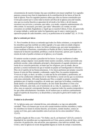 circunstancias de nuestro tiempo, hay que considerar con mayor amplitud. Los sagrados
pastores conocen muy bien la importancia de la contribución de los laicos al bien de
toda la Iglesia. Pues los sagrados pastores saben que ellos no fueron constituidos por
Cristo para asumir por sí solos toda la misión salvífica de la Iglesia cerca del mundo,
sino que su excelsa función es apacentar de tal modo a los fieles y de tal manera
reconocer sus servicios y carismas, que todos, a su modo, cooperen unánimemente a la
obra común. Es necesario, por tanto, que todos "abrazados a la verdad, en todo
crezcamos en caridad, llegándonos a Aquél que es nuestra Cabeza, Cristo, de quien todo
el cuerpo trabado y unido por todos los ligamentos que lo unen y nutren para la
operación propia de cada miembro, crece y se perfecciona en la caridad" (Ef., 4, 15-16).

Qué se entiende por laicos

31. Por el nombre de laicos se entiende aquí todos los fieles cristianos, a excepción de
los miembros que han recibido un orden sagrado y los que están en estado religioso
reconocido por la Iglesia, es decir, los fieles cristianos que, por estar incorporados a
Cristo mediante el bautismo, constituidos en Pueblo de Dios y hechos partícipes a su
manera de la función sacerdotal, profética y real de Jesucristo, ejercen, por su parte, la
misión de todo el pueblo cristiano en la Iglesia y en el mundo.

El carácter secular es propio y peculiar de los laicos. Los que recibieron el orden
sagrado, aunque algunas veces pueden tratar asuntos seculares, incluso ejerciendo una
profesión secular, están ordenados principal y directamente al sagrado ministerio, por
razón de su vocación particular, en tanto que los religiosos, por su estado, dan un
preclaro y eximio testimonio de que el mundo no puede ser transfigurado ni ofrecido a
Dios sin el espíritu de las bienaventuranzas. A los laicos pertenece por propia vocación
buscar el reino de Dios tratando y ordenando, según Dios, los asuntos temporales.
Viven en el siglo, es decir, en todas y a cada una de las actividades y profesiones, así
como en las condiciones ordinarias de la vida familiar y social con las que su existencia
está como entretejida. Allí están llamados por Dios a cumplir su propio cometido,
guiándose por el espíritu evangélico, de modo que, igual que la levadura, contribuyan
desde dentro a la santificación del mundo y de este modo descubran a Cristo a los
demás, brillando, ante todo, con el testimonio de su vida, fe, esperanza y caridad. A
ellos, muy en especial, corresponde iluminar y organizar todos los asuntos temporales a
los que están estrechamente vinculados, de tal manera que se realicen continuamente
según el espíritu de Jesucristo y se desarrollen y sean para la gloria del Creador y del
Redentor.

Unidad en la diversidad

32. La Iglesia santa, por voluntad divina, está ordenada y se rige con admirable
variedad. "Pues a la manera que en un solo cuerpo tenemos muchos miembros y todos
los miembros no tienen la misma función, así nosotros, siendo muchos, somos un
cuerpo en Cristo, pero cada miembro está al servicio de los otros miembros" (Rom.,
12,4-5).

El pueblo elegido de Dios es uno: "Un Señor, una fe, un bautismo" (Ef 4,5); común la
dignidad de los miembros por su regeneración en Cristo, gracia común de hijos, común
vocación a la perfección, una salvación, una esperanza y una indivisa caridad. Ante
Cristo y ante la Iglesia no existe desigualdad alguna en razón de estirpe o nacimiento,
 